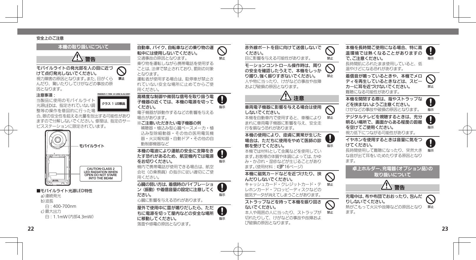 2223安全上のご注意本機の取り扱いについて 警告モバイルライトの発光部を人の目に近づけて点灯発光しないでください。視力障害の原因となります。また、目がくらんだり、驚いたりしてけがなどの事故の原因となります。注意事項：ΫϥεçøçēČċ੡඼EN60825-1:1994  A1:2002 &amp; A2:2001当製品に使用のモバイルライト光源LEDは、指定されていない調整等の操作を意図的に行った場合、眼の安全性を超える光量を放出する可能性がありますので分解しないでください。修理は、指定のサービスステーションに限定されています。ɪɘȬɳɱȬɐCAUTION-CLASS 2LED RADIATION WHENOPEN DO NOT STAREINTO THE BEAM■モバイルライト光源LED特性a） 連続発光b）波長 白：400-700nmc） 最大出力 白：1.1mW（内部4.3mW）自動車、バイク、自転車などの乗り物の運転中には使用しないでください。交通事故の原因となります。乗り物を運転しながら携帯電話を使用することは、法律で禁止されており、罰則の対象となります。運転者が使用する場合は、駐停車が禁止されていない安全な場所に止めてからご使用ください。高精度な制御や微弱な信号を取り扱う電子機器の近くでは、本機の電源を切ってください。電子機器が誤動作するなどの影響を与える場合があります。※ご注意いただきたい電子機器の例補聴器・植込み型心臓ペースメーカ・植込み型除細動器・その他の医用電気機器・火災報知器・自動ドア・その他の自動制御機器など本機の電波により運航の安全に支障をきたす恐れがあるため、航空機内では電源をお切りください。機内で携帯電話が使用できる場合は、航空会社（の乗務員）の指示に従い適切にご使用ください。心臓の弱い方は、着信時のバイブレーション（振動）や着信音量の設定に注意してください。心臓に影響を与える恐れがあります。屋外で使用中に雷が鳴りだしたら、ただちに電源を切って屋内などの安全な場所に移動してください。落雷や感電の原因となります。4448888赤外線ポートを目に向けて送信しないでください。目に影響を与える可能性があります。モーションコントロール操作時は、周りの安全を確認したうえで、本機をしっかり握り、強く振りすぎないでください。人や物に当ったり、けがなどの事故や故障および破損の原因となります。 注意車両電子機器に影響を与える場合は使用しないでください。本機を自動車内で使用すると、車種によりまれに車両電子機器に影響を与え、安全走行を損なう恐れがあります。本機の使用により、皮膚に異常が生じた場合は、ただちに使用をやめて医師の診察を受けてください。本機では材料として金属などを使用しています。お客様の体質や体調によっては、かゆみ・かぶれ・湿疹などが生じることがあります。（使用材料：A16ページ）本機に磁気カードなどを近づけたり、挟んだりしないでください。キャッシュカード・クレジットカード・テレホンカード・フロッピーディスクなどの磁気データが消えてしまうことがあります。ストラップなどを持って本機を振り回さないでください。本人や周囲の人に当ったり、ストラップが切れたりして、けがなどの事故や故障および破損の原因となります。本機を長時間ご使用になる場合、特に高温環境では熱くなることがありますので、ご注意ください。長時間肌にふれたまま使用していると、低温やけどになる恐れがあります。着信音が鳴っているときや、本機でメロディを再生しているときなどは、スピーカーに耳を近づけないでください。難聴になる可能性があります。本機を開閉する際は、指やストラップなどを挟まないようご注意ください。けがなどの事故や破損の原因となります。デジタルテレビを視聴するときは、充分明るい場所で、画面からある程度の距離を空けてご使用ください。視力低下につながる可能性があります。イヤホンを使用するときは音量に気をつけてください。長時間使用して難聴になったり、突然大きな音が出て耳をいためたりする原因となります。卓上ホルダー、充電器（オプション品）の取り扱いについて 警告充電中は、布や布団でおおったり、包んだりしないでください。熱がこもって火災や故障などの原因となります。444844848884