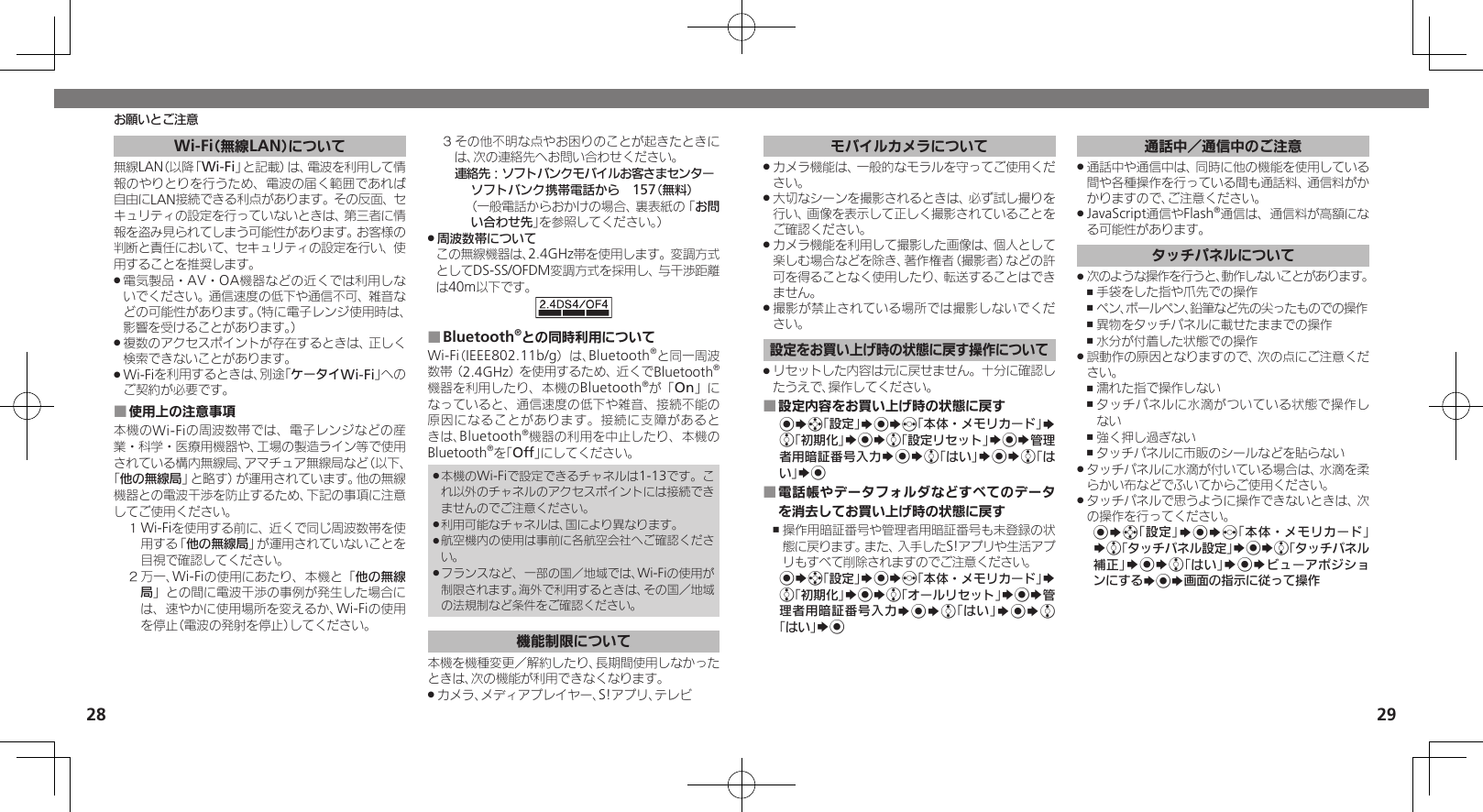 2829Wi-Fi（無線LAN）について無線LAN（以降「Wi-Fi」と記載）は、電波を利用して情報のやりとりを行うため、電波の届く範囲であれば自由にLAN接続できる利点があります。その反面、セキュリティの設定を行っていないときは、第三者に情報を盗み見られてしまう可能性があります。お客様の判断と責任において、セキュリティの設定を行い、使用することを推奨します。電気製品・AV・OA機器などの近くでは利用しな .いでください。通信速度の低下や通信不可、雑音などの可能性があります。（特に電子レンジ使用時は、影響を受けることがあります。）複数のアクセスポイントが存在するときは、正しく .検索できないことがあります。Wi-Fiを利用するときは、別途「 .ケータイWi-Fi」へのご契約が必要です。使用上の注意事項 ■本機のWi-Fiの周波数帯では、電子レンジなどの産業・科学・医療用機器や、工場の製造ライン等で使用されている構内無線局、アマチュア無線局など（以下、「他の無線局」と略す）が運用されています。他の無線機器との電波干渉を防止するため、下記の事項に注意してご使用ください。１ Wi-Fiを使用する前に、近くで同じ周波数帯を使用する「他の無線局」が運用されていないことを目視で確認してください。２ 万一、Wi-Fiの使用にあたり、本機と「他の無線局」との間に電波干渉の事例が発生した場合には、速やかに使用場所を変えるか、Wi-Fiの使用を停止（電波の発射を停止）してください。３ その他不明な点やお困りのことが起きたときには、次の連絡先へお問い合わせください。 連絡先：ソフトバンクモバイルお客さまセンターソフトバンク携帯電話から　157（無料）（一般電話からおかけの場合、裏表紙の「お問い合わせ先」を参照してください。）周波数帯について .この無線機器は、2.4GHz帯を使用します。変調方式としてDS-SS/OFDM変調方式を採用し、与干渉距離は40m以下です。Bluetooth ■®との同時利用についてWi-Fi（IEEE802.11b/g）は、Bluetooth®と同一周波数帯（2.4GHz）を使用するため、近くでBluetooth®機器を利用したり、本機のBluetooth®が「On」になっていると、通信速度の低下や雑音、接続不能の原因になることがあります。接続に支障があるときは、Bluetooth®機器の利用を中止したり、本機のBluetooth®を「Off」にしてください。本機のWi-Fiで設定できるチャネルは1-13です。こ .れ以外のチャネルのアクセスポイントには接続できませんのでご注意ください。利用可能なチャネルは、国により異なります。 .航空機内の使用は事前に各航空会社へご確認くださ .い。フランスなど、一部の国／地域では、Wi-Fiの使用が .制限されます。海外で利用するときは、その国／地域の法規制など条件をご確認ください。機能制限について本機を機種変更／解約したり、長期間使用しなかったときは、次の機能が利用できなくなります。カメラ、メディアプレイヤー、S!アプリ、テレビ .お願いとご注意モバイルカメラについてカメラ機能は、一般的なモラルを守ってご使用くだ .さい。大切なシーンを撮影されるときは、必ず試し撮りを .行い、画像を表示して正しく撮影されていることをご確認ください。カメラ機能を利用して撮影した画像は、個人として .楽しむ場合などを除き、著作権者（撮影者）などの許可を得ることなく使用したり、転送することはできません。撮影が禁止されている場所では撮影しないでくだ .さい。設定をお買い上げ時の状態に戻す操作についてリセットした内容は元に戻せません。十分に確認し .たうえで、操作してください。設定内容をお買い上げ時の状態に戻す ■%Sg「設定」S%Sf「本体・メモリカード」S e「初期化」S%Se「設定リセット」S%S管理者用暗証番号入力S%Se「はい」S%Se「はい」S%電話帳やデータフォルダなどすべてのデータ ■を消去してお買い上げ時の状態に戻す操作用暗証番号や管理者用暗証番号も未登録の状 ,態に戻ります。また、入手したS!アプリや生活アプリもすべて削除されますのでご注意ください。%Sg「設定」S%Sf「本体・メモリカード」S e「初期化」S%Se「オールリセット」S%S管理者用暗証番号入力S%Se「はい」S%Se「はい」S%通話中／通信中のご注意通話中や通信中は、同時に他の機能を使用している .間や各種操作を行っている間も通話料、通信料がかかりますので、ご注意ください。JavaScript通信やFlash .®通信は、通信料が高額になる可能性があります。タッチパネルについて次のような操作を行うと、動作しないことがあります。 .手袋をした指や爪先での操作 ,ペン、ボールペン、鉛筆など先の尖ったものでの操作 ,異物をタッチパネルに載せたままでの操作 ,水分が付着した状態での操作 ,誤動作の原因となりますので、次の点にご注意くだ .さい。濡れた指で操作しない ,タッチパネルに水滴がついている状態で操作し ,ない強く押し過ぎない ,タッチパネルに市販のシールなどを貼らない ,タッチパネルに水滴が付いている場合は、水滴を柔 .らかい布などでふいてからご使用ください。タッチパネルで思うように操作できないときは、次 .の操作を行ってください。%Sg「設定」S%Sf「本体・メモリカード」Se「タッチパネル設定」S%Se「タッチパネル補正」S%Se「はい」S%SビューアポジションにするS%S画面の指示に従って操作