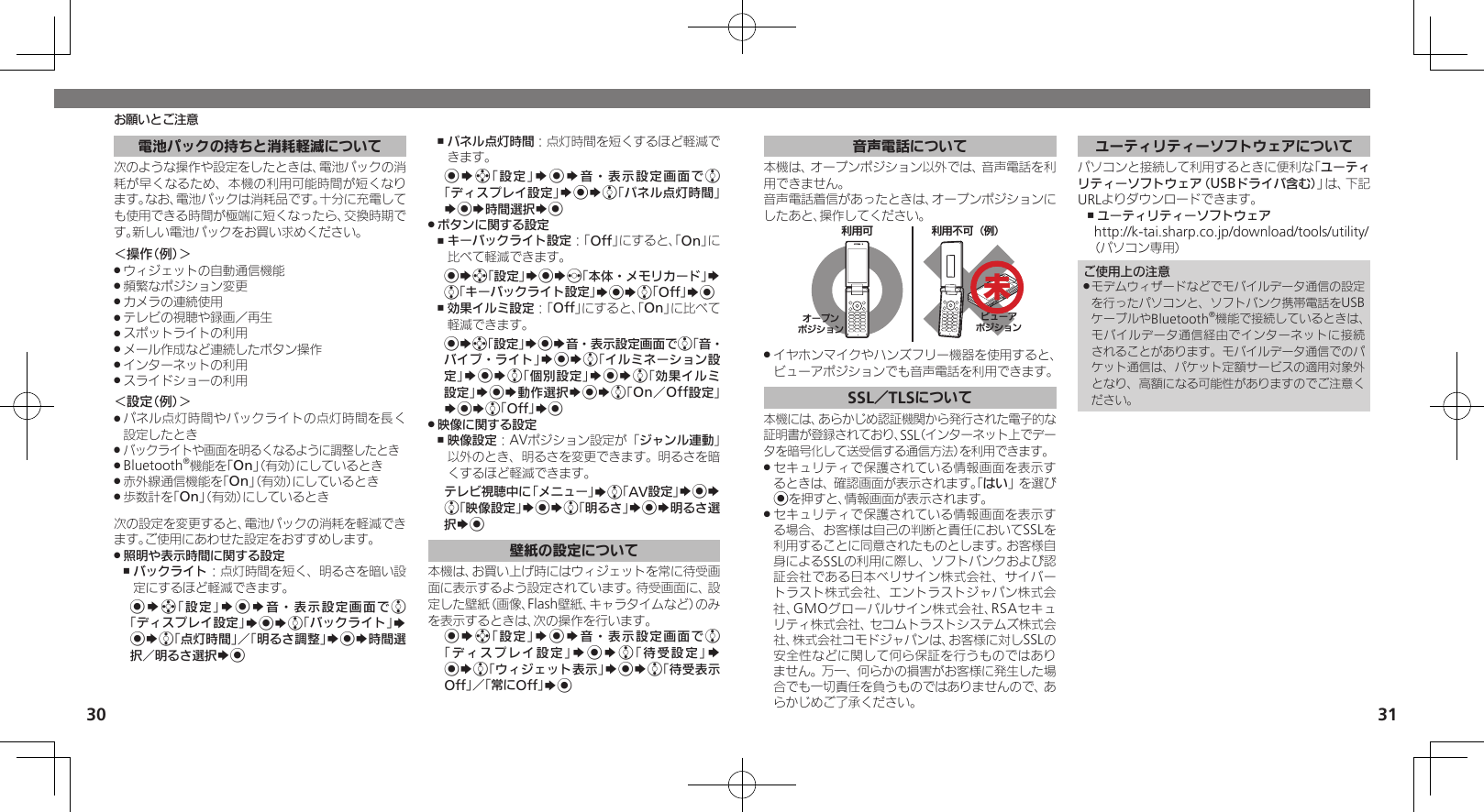 30 31お願いとご注意電池パックの持ちと消耗軽減について次のような操作や設定をしたときは、電池パックの消耗が早くなるため、本機の利用可能時間が短くなります。なお、電池パックは消耗品です。十分に充電しても使用できる時間が極端に短くなったら、交換時期です。新しい電池パックをお買い求めください。＜操作（例）＞ウィジェットの自動通信機能 .頻繁なポジション変更 .カメラの連続使用 .テレビの視聴や録画／再生 .スポットライトの利用 .メール作成など連続したボタン操作 .インターネットの利用 .スライドショーの利用 .＜設定（例）＞パネル点灯時間やバックライトの点灯時間を長く .設定したときバックライトや画面を明るくなるように調整したとき .Bluetooth .®機能を「On」（有効）にしているとき赤外線通信機能を「 .On」（有効）にしているとき歩数計を「 .On」（有効）にしているとき次の設定を変更すると、電池パックの消耗を軽減できます。ご使用にあわせた設定をおすすめします。照明や表示時間に関する設定 .バックライト ,：点灯時間を短く、明るさを暗い設定にするほど軽減できます。%Sg「設定」S%S音・表示設定画面でe「ディスプレイ設定」S%Se「バックライト」S %Se「点灯時間」／「明るさ調整」S%S時間選択／明るさ選択S%パネル点灯時間 ,：点灯時間を短くするほど軽減できます。%Sg「設定」S%S音・表示設定画面でe「ディスプレイ設定」S%Se「パネル点灯時間」S%S時間選択S%ボタンに関する設定 .キーバックライト設定 ,：「Off」にすると、「On」に比べて軽減できます。%Sg「設定」S%Sf「本体・メモリカード」S e「キーバックライト設定」S%Se「Off」S%効果イルミ設定 ,：「Off」にすると、「On」に比べて軽減できます。%Sg「設定」S%S音・表示設定画面でe「音・バイブ・ライト」S%Se「イルミネーション設定」S%Se「個別設定」S%Se「効果イルミ設定」S%S動作選択S%Se「On／Off設定」S%Se「Off」S% 映像に関する設定 .映像設定 ,：AVポジション設定が「ジャンル連動」以外のとき、明るさを変更できます。明るさを暗くするほど軽減できます。テレビ視聴中に「メニュー」Se「AV設定」S%S e「映像設定」S%Se「明るさ」S%S明るさ選択S%壁紙の設定について本機は、お買い上げ時にはウィジェットを常に待受画面に表示するよう設定されています。待受画面に、設定した壁紙（画像、Flash壁紙、キャラタイムなど）のみを表示するときは、次の操作を行います。%Sg「設定」S%S音・表示設定画面でe「ディスプレイ設定」S%Se「待受設定」S %Se「ウィジェット表示」S%Se「待受表示Off」／「常にOff」S%音声電話について本機は、オープンポジション以外では、音声電話を利用できません。音声電話着信があったときは、オープンポジションにしたあと、操作してください。֐᧸۝ ֐᧸˃۝⾷ό⾸ɛɭʀȪɥɀȿɯɻȲʀɟɻɥɀȿɯɻイヤホンマイクやハンズフリー機器を使用すると、 .ビューアポジションでも音声電話を利用できます。SSL／TLSについて本機には、あらかじめ認証機関から発行された電子的な証明書が登録されており、SSL（インターネット上でデータを暗号化して送受信する通信方法）を利用できます。セキュリティで保護されている情報画面を表示す .るときは、確認画面が表示されます。「はい」を選び%を押すと、情報画面が表示されます。セキュリティで保護されている情報画面を表示す .る場合、お客様は自己の判断と責任においてSSLを利用することに同意されたものとします。お客様自身によるSSLの利用に際し、ソフトバンクおよび認証会社である日本ベリサイン株式会社、サイバートラスト株式会社、エントラストジャパン株式会社、GMOグローバルサイン株式会社、RSAセキュリティ株式会社、セコムトラストシステムズ株式会社、株式会社コモドジャパンは、お客様に対しSSLの安全性などに関して何ら保証を行うものではありません。万一、何らかの損害がお客様に発生した場合でも一切責任を負うものではありませんので、あらかじめご了承ください。ユーティリティーソフトウェアについてパソコンと接続して利用するときに便利な「ユーティリティーソフトウェア（USBドライバ含む）」は、下記URLよりダウンロードできます。ユーティリティーソフトウェア ,http://k-tai.sharp.co.jp/download/tools/utility/（パソコン専用）ご使用上の注意モデムウィザードなどでモバイルデータ通信の設定 .を行ったパソコンと、ソフトバンク携帯電話をUSBケーブルやBluetooth®機能で接続しているときは、モバイルデータ通信経由でインターネットに接続されることがあります。モバイルデータ通信でのパケット通信は、パケット定額サービスの適用対象外となり、高額になる可能性がありますのでご注意ください。未