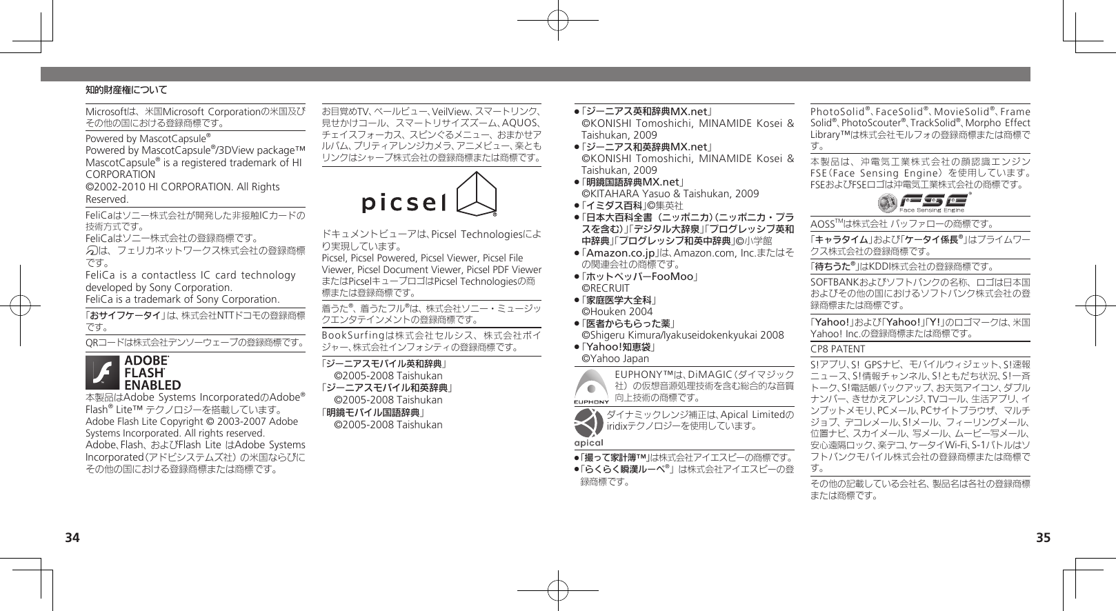 34 35知的財産権についてMicrosoftは、米国Microsoft Corporationの米国及びその他の国における登録商標です。Powered by MascotCapsule®Powered by MascotCapsule®/3DView package™ MascotCapsule® is a registered trademark of HI CORPORATION©2002-2010 HI CORPORATION. All Rights Reserved.FeliCaはソニー株式会社が開発した非接触ICカードの技術方式です。FeliCaはソニー株式会社の登録商標です。mは、フェリカネットワークス株式会社の登録商標です。FeliCa is a contactless IC card technology　 developed by Sony Corporation.　FeliCa is a trademark of Sony Corporation.　「おサイフケータイ」は、株式会社NTTドコモの登録商標です。QRコードは株式会社デンソーウェーブの登録商標です。本製品はAdobe Systems IncorporatedのAdobe® Flash® Lite™ テクノロジーを搭載しています。 Adobe Flash Lite Copyright © 2003-2007 Adobe Systems Incorporated. All rights reserved.Adobe、Flash、およびFlash Lite はAdobe Systems Incorporated（アドビシステムズ社）の米国ならびにその他の国における登録商標または商標です。お目覚めTV、ベールビュー、VeilView、スマートリンク、見せかけコール、スマートリサイズズーム、AQUOS、チェイスフォーカス、スピンぐるメニュー、おまかせアルバム、プリティアレンジカメラ、アニメビュー、楽ともリンクはシャープ株式会社の登録商標または商標です。ドキュメントビューアは、Picsel Technologiesにより実現しています。Picsel, Picsel Powered, Picsel Viewer, Picsel File Viewer, Picsel Document Viewer, Picsel PDF ViewerまたはPicselキューブロゴはPicsel Technologiesの商標または登録商標です。着うた®、着うたフル®は、株式会社ソニー・ミュージックエンタテインメントの登録商標です。BookSurfingは株式会社セルシス、株式会社ボイジャー、株式会社インフォシティの登録商標です。「ジーニアスモバイル英和辞典」©2005-2008 Taishukan「ジーニアスモバイル和英辞典」©2005-2008 Taishukan「明鏡モバイル国語辞典」©2005-2008 Taishukan「 .ジーニアス英和辞典MX.net」   ©KONISHI Tomoshichi, MINAMIDE Kosei &amp; Taishukan, 2009「 .ジーニアス和英辞典MX.net」   ©KONISHI Tomoshichi, MINAMIDE Kosei &amp; Taishukan, 2009「 .明鏡国語辞典MX.net」     ©KITAHARA Yasuo &amp; Taishukan, 2009「 .イミダス百科」©集英社「 .日本大百科全書（ニッポニカ）（ニッポニカ・プラスを含む）」「デジタル大辞泉」「プログレッシブ英和中辞典」「プログレッシブ和英中辞典」©小学館「 .Amazon.co.jp」は、Amazon.com, Inc.またはその関連会社の商標です。「 .ホットペッパーFooMoo」  ©RECRUIT「 .家庭医学大全科」  ©Houken 2004「 .医者からもらった薬」  ©Shigeru Kimura/Iyakuseidokenkyukai 2008「 .Yahoo!知恵袋」  ©Yahoo JapanEUPHONY™は、DiMAGIC（ダイマジック社）の仮想音源処理技術を含む総合的な音質向上技術の商標です。ダイナミックレンジ補正は、Apical Limitedのiridixテクノロジーを使用しています。「撮って家計簿™」 .は株式会社アイエスピーの商標です。「 .らくらく瞬漢ルーペ®」は株式会社アイエスピーの登録商標です。PhotoSolid®、FaceSolid®、MovieSolid®、Frame Solid®、PhotoScouter®、TrackSolid®、Morpho Effect Library™は株式会社モルフォの登録商標または商標です。本製品は、沖電気工業株式会社の顔認識エンジンFSE（Face Sensing Engine）を使用しています。 FSEおよびFSEロゴは沖電気工業株式会社の商標です。AOSSTMは株式会社 バッファローの商標です。「キャラタイム」および「ケータイ係長®」はプライムワークス株式会社の登録商標です。「待ちうた®」はKDDI株式会社の登録商標です。SOFTBANKおよびソフトバンクの名称、ロゴは日本国およびその他の国におけるソフトバンク株式会社の登録商標または商標です。「Yahoo!」および「Yahoo!」「Y!」のロゴマークは、米国Yahoo! Inc.の登録商標または商標です。CP8 PATENT　S!アプリ、S! GPSナビ、モバイルウィジェット、S!速報ニュース、S!情報チャンネル、S!ともだち状況、S!一斉トーク、S!電話帳バックアップ、お天気アイコン、ダブルナンバー、きせかえアレンジ、TVコール、生活アプリ、インプットメモリ、PCメール、PCサイトブラウザ、マルチジョブ、デコレメール、S!メール、フィーリングメール、位置ナビ、スカイメール、写メール、ムービー写メール、安心遠隔ロック、楽デコ、ケータイWi-Fi、S-1バトルはソフトバンクモバイル株式会社の登録商標または商標です。その他の記載している会社名、製品名は各社の登録商標または商標です。