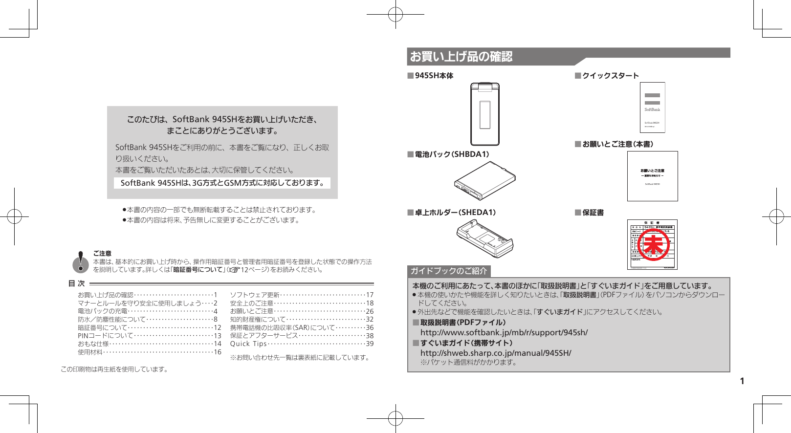 1お買い上げ品の確認このたびは、SoftBank 945SHをお買い上げいただき、まことにありがとうございます。SoftBank 945SHをご利用の前に、本書をご覧になり、正しくお取り扱いください。本書をご覧いただいたあとは、大切に保管してください。SoftBank 945SHは、3G方式とGSM方式に対応しております。本書の内容の一部でも無断転載することは禁止されております。 .本書の内容は将来、予告無しに変更することがございます。 .945SH本体 ■電池パック（SHBDA1） ■卓上ホルダー（SHEDA1） ■クイックスタート ■お願いとご注意（本書） ■保証書 ■本機のご利用にあたって、本書のほかに「取扱説明書」と「すぐいまガイド」をご用意しています。本機の使いかたや機能を詳しく知りたいときは、「 .取扱説明書」（PDFファイル）をパソコンからダウンロードしてください。外出先などで機能を確認したいときは、「 .すぐいまガイド」にアクセスしてください。取扱説明書（PDFファイル） ■http://www.softbank.jp/mb/r/support/945sh/すぐいまガイド（携帯サイト） ■http://shweb.sharp.co.jp/manual/945SH/※パケット通信料がかかります。ガイドブックのご紹介未この印刷物は再生紙を使用しています。目 次お買い上げ品の確認‥‥‥‥‥‥‥‥‥‥‥‥‥1マナーとルールを守り安全に使用しましょう ‥‥2電池パックの充電 ‥‥‥‥‥‥‥‥‥‥‥‥‥‥4防水／防塵性能について‥‥‥‥‥‥‥‥‥‥‥8暗証番号について ‥‥‥‥‥‥‥‥‥‥‥‥‥‥12PINコードについて‥‥‥‥‥‥‥‥‥‥‥‥‥13おもな仕様 ‥‥‥‥‥‥‥‥‥‥‥‥‥‥‥‥‥14使用材料 ‥‥‥‥‥‥‥‥‥‥‥‥‥‥‥‥‥‥16ソフトウェア更新 ‥‥‥‥‥‥‥‥‥‥‥‥‥‥17安全上のご注意 ‥‥‥‥‥‥‥‥‥‥‥‥‥‥‥18お願いとご注意 ‥‥‥‥‥‥‥‥‥‥‥‥‥‥‥26知的財産権について‥‥‥‥‥‥‥‥‥‥‥‥‥32携帯電話機の比吸収率（SAR）について‥‥‥‥‥36保証とアフターサービス‥‥‥‥‥‥‥‥‥‥‥38Quick Tips ‥‥‥‥‥‥‥‥‥‥‥‥‥‥‥‥39※お問い合わせ先一覧は裏表紙に記載しています。ご注意本書は、基本的にお買い上げ時から、操作用暗証番号と管理者用暗証番号を登録した状態での操作方法を説明しています。詳しくは「暗証番号について」（A12ページ）をお読みください。