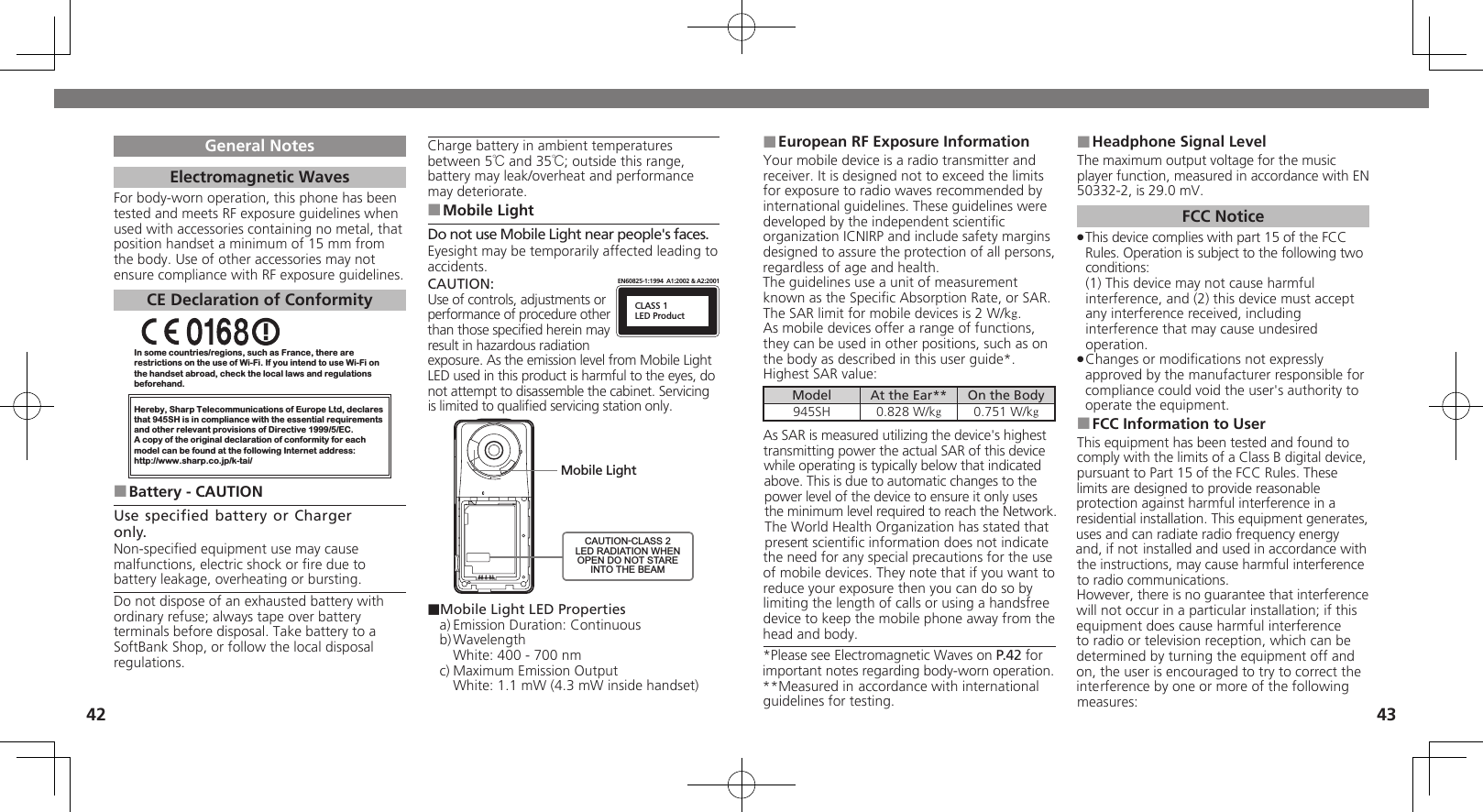 4243General NotesElectromagnetic WavesFor body-worn operation, this phone has been tested and meets RF exposure guidelines when used with accessories containing no metal, that position handset a minimum of 15 mm from the body. Use of other accessories may not ensure compliance with RF exposure guidelines.CE Declaration of ConformityIn some countries/regions, such as France, there are restrictions on the use of Wi-Fi. If you intend to use Wi-Fi on the handset abroad, check the local laws and regulations beforehand.Hereby, Sharp Telecommunications of Europe Ltd, declaresthat 945SH is in compliance with the essential requirements and other relevant provisions of Directive 1999/5/EC.A copy of the original declaration of conformity for each model can be found at the following Internet address:http://www.sharp.co.jp/k-tai/Battery - CAUTION ■Use specified battery or Charger only.Non-speciﬁed equipment use may cause malfunctions, electric shock or ﬁre due to battery leakage, overheating or bursting.Do not dispose of an exhausted battery with ordinary refuse; always tape over battery terminals before disposal. Take battery to a SoftBank Shop, or follow the local disposal regulations.Charge battery in ambient temperatures between 5℃ and 35℃; outside this range, battery may leak/overheat and performance may deteriorate.Mobile Light ■Do not use Mobile Light near people&apos;s faces.Eyesight may be temporarily affected leading to accidents.CAUTION:CLASS 1LED ProductEN60825-1:1994  A1:2002 &amp; A2:2001Use of controls, adjustments or performance of procedure other than those speciﬁed herein may result in hazardous radiation exposure. As the emission level from Mobile Light LED used in this product is harmful to the eyes, do not attempt to disassemble the cabinet. Servicing is limited to qualiﬁed servicing station only.Mobile LightCAUTION-CLASS 2LED RADIATION WHENOPEN DO NOT STAREINTO THE BEAM■Mobile Light LED Propertiesa) Emission Duration: Continuousb) Wavelength  White: 400 - 700 nmc) Maximum Emission Output  White: 1.1 mW (4.3 mW inside handset)European RF Exposure Information ■Your mobile device is a radio transmitter and receiver. It is designed not to exceed the limits for exposure to radio waves recommended by international guidelines. These guidelines were  developed by the independent scientiﬁc organization ICNIRP and include safety margins designed to assure the protection of all persons, regardless of age and health.The guidelines use a unit of measurement known as the Speciﬁc Absorption Rate, or SAR. The SAR limit for mobile devices is 2 W/kg.As mobile devices offer a range of functions, they can be used in other positions, such as on the body as described in this user guide*.Highest SAR value:Model At the Ear** On the Body945SH 0.828 W/kg0.751 W/kgAs SAR is measured utilizing the device&apos;s highest transmitting power the actual SAR of this device while operating is typically below that indicated above. This is due to automatic changes to the power level of the device to ensure it only uses  the minimum level required to reach the Network. The World Health Organization has stated that present scientiﬁc information does not indicate the need for any special precautions for the use of mobile devices. They note that if you want to reduce your exposure then you can do so by limiting the length of calls or using a handsfree  device to keep the mobile phone away from the head and body. *Please see Electromagnetic Waves on P.42 for important notes regarding body-worn operation.**Measured in accordance with international guidelines for testing.Headphone Signal Level ■The maximum output voltage for the music player function, measured in accordance with EN 50332-2, is 29.0 mV.FCC NoticeThis device complies with part 15 of the FCC  .Rules. Operation is subject to the following two conditions: (1) This device may not cause harmful interference, and (2) this device must accept  any interference received, including interference that may cause undesired operation.Changes or modiﬁcations not expressly  .approved by the manufacturer responsible for compliance could void the user&apos;s authority to operate the equipment.FCC Information to User ■This equipment has been tested and found to comply with the limits of a Class B digital device, pursuant to Part 15 of the FCC Rules. These limits are designed to provide reasonable protection against harmful interference in a residential installation. This equipment generates, uses and can radiate radio frequency energy and, if not installed and used in accordance with the instructions, may cause harmful interference to radio communications.However, there is no guarantee that interference will not occur in a particular installation; if this equipment does cause harmful interference to radio or television reception, which can be determined by turning the equipment off and on, the user is encouraged to try to correct the interference by one or more of the following measures: