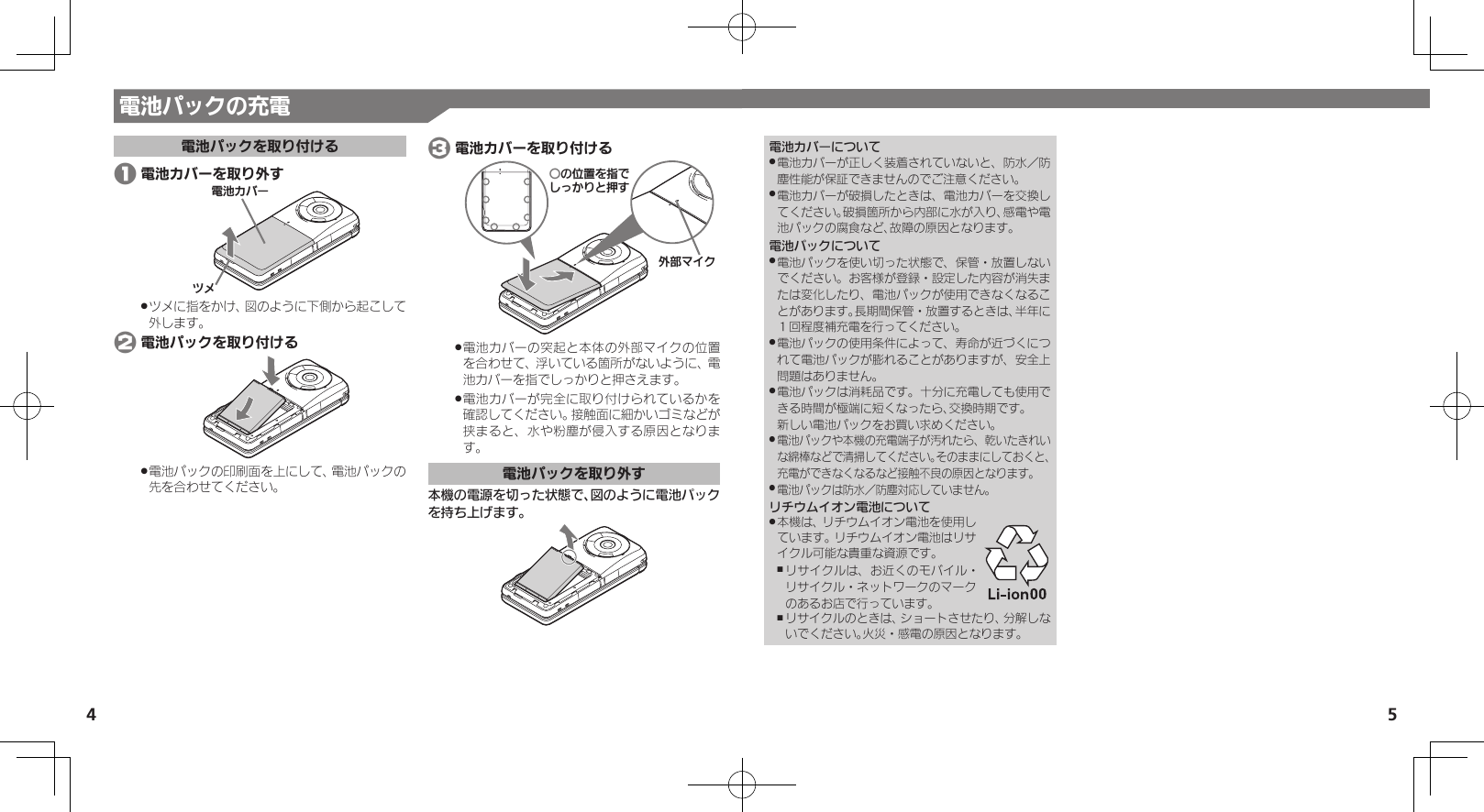 54電池カバーについて電池カバーが正しく装着されていないと、防水／防 .塵性能が保証できませんのでご注意ください。電池カバーが破損したときは、電池カバーを交換し .てください。破損箇所から内部に水が入り、感電や電池パックの腐食など、故障の原因となります。電池パックについて電池パックを使い切った状態で、保管・放置しない .でください。お客様が登録・設定した内容が消失または変化したり、電池パックが使用できなくなることがあります。長期間保管・放置するときは、半年に１回程度補充電を行ってください。電池パックの使用条件によって、寿命が近づくにつ .れて電池パックが膨れることがありますが、安全上問題はありません。電池パックは消耗品です。十分に充電しても使用で .きる時間が極端に短くなったら、交換時期です。 新しい電池パックをお買い求めください。電池パックや本機の充電端子が汚れたら、乾いたきれい .な綿棒などで清掃してください。そのままにしておくと、充電ができなくなるなど接触不良の原因となります。電池パックは防水／防塵対応していません。 .リチウムイオン電池について本機は、リチウムイオン電池を使用し .ています。リチウムイオン電池はリサイクル可能な貴重な資源です。リサイクルは、お近くのモバイル・ ,リサイクル・ネットワークのマークのあるお店で行っています。リサイクルのときは、ショートさせたり、分解しな ,いでください。火災・感電の原因となります。電池パックの充電電池パックを取り付ける 1 電池カバーを取り外す⯍ᖆȳɘʀɌɩツメに指をかけ、図のように下側から起こして .外します。 2 電池パックを取り付ける電池パックの印刷面を上にして、電池パックの .先を合わせてください。 3 電池カバーを取り付けるƦǽΡΈȡ࿀ǶǦǲǚșǷྍǨঋ⤴ɦȬȷ電池カバーの突起と本体の外部マイクの位置 .を合わせて、浮いている箇所がないように、電池カバーを指でしっかりと押さえます。電池カバーが完全に取り付けられているかを .確認してください。接触面に細かいゴミなどが挟まると、水や粉塵が侵入する原因となります。電池パックを取り外す本機の電源を切った状態で、図のように電池パックを持ち上げます。