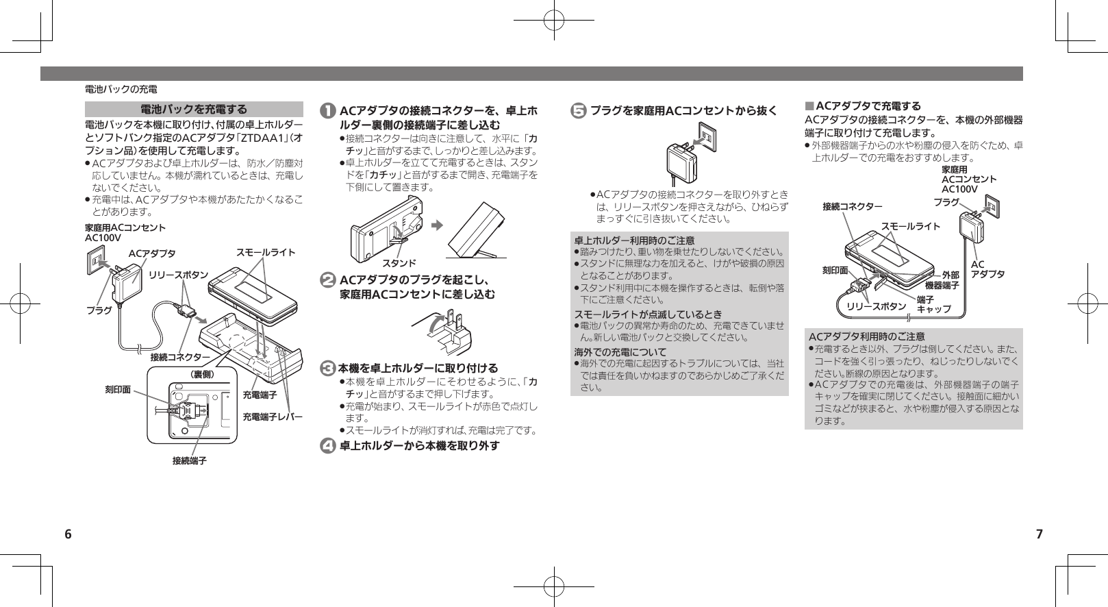 6 7電池パックの充電電池パックを充電する電池パックを本機に取り付け、付属の卓上ホルダーとソフトバンク指定のACアダプタ「ZTDAA1」（オプション品）を使用して充電します。ACアダプタおよび卓上ホルダーは、防水／防塵対 .応していません。本機が濡れているときは、充電しないでください。充電中は、ACアダプタや本機があたたかくなるこ .とがあります。ૐಖ᧸ACȻɻɃɻɐAC100VACȪɈɟɇ ɁɪʀɳɱȬɐӛ⯍ᴻ੿ɴɘʀယỮȻɕȷɇʀɲɲʀɁɤɇɻɟɱȸယỮᴻ੿⾷ⓔѩ⾸֢ڇⰢ ӛ⯍ᴻ੿ 1 ACアダプタの接続コネクターを、卓上ホルダー裏側の接続端子に差し込む接続コネクターは向きに注意して、水平に「 .カチッ」と音がするまで、しっかりと差し込みます。卓上ホルダーを立てて充電するときは、スタン .ドを「カチッ」と音がするまで開き、充電端子を下側にして置きます。Ɂɇɻɑ 2 ACアダプタのプラグを起こし、   家庭用ACコンセントに差し込む 3本機を卓上ホルダーに取り付ける本機を卓上ホルダーにそわせるように、「 .カチッ」と音がするまで押し下げます。充電が始まり、スモールライトが赤色で点灯し .ます。スモールライトが消灯すれば、充電は完了です。 . 4 卓上ホルダーから本機を取り外す 5 プラグを家庭用ACコンセントから抜くACアダプタの接続コネクターを取り外すとき .は、リリースボタンを押さえながら、ひねらずまっすぐに引き抜いてください。卓上ホルダー利用時のご注意踏みつけたり、重い物を乗せたりしないでください。 .スタンドに無理な力を加えると、けがや破損の原因 .となることがあります。スタンド利用中に本機を操作するときは、転倒や落 .下にご注意ください。スモールライトが点滅しているとき電池パックの異常か寿命のため、充電できていませ .ん。新しい電池パックと交換してください。海外での充電について海外での充電に起因するトラブルについては、当社 .では責任を負いかねますのであらかじめご了承ください。ACアダプタで充電する ■ACアダプタの接続コネクターを、本機の外部機器端子に取り付けて充電します。外部機器端子からの水や粉塵の侵入を防ぐため、卓 .上ホルダーでの充電をおすすめします。ૐಖ᧸ACȻɻɃɻɐAC100Vঋ⤴ᑿࠔᴻ੿ᴻ੿ȵɫɋɟACȪɈɟɇɁɪʀɳɱȬɐယỮȻɕȷɇʀ֢ڇⰢɲɲʀɁɤɇɻɟɱȸACアダプタ利用時のご注意充電するとき以外、プラグは倒してください。また、 .コードを強く引っ張ったり、ねじったりしないでください。断線の原因となります。ACアダプタでの充電後は、外部機器端子の端子 .キャップを確実に閉じてください。接触面に細かいゴミなどが挟まると、水や粉塵が侵入する原因となります。