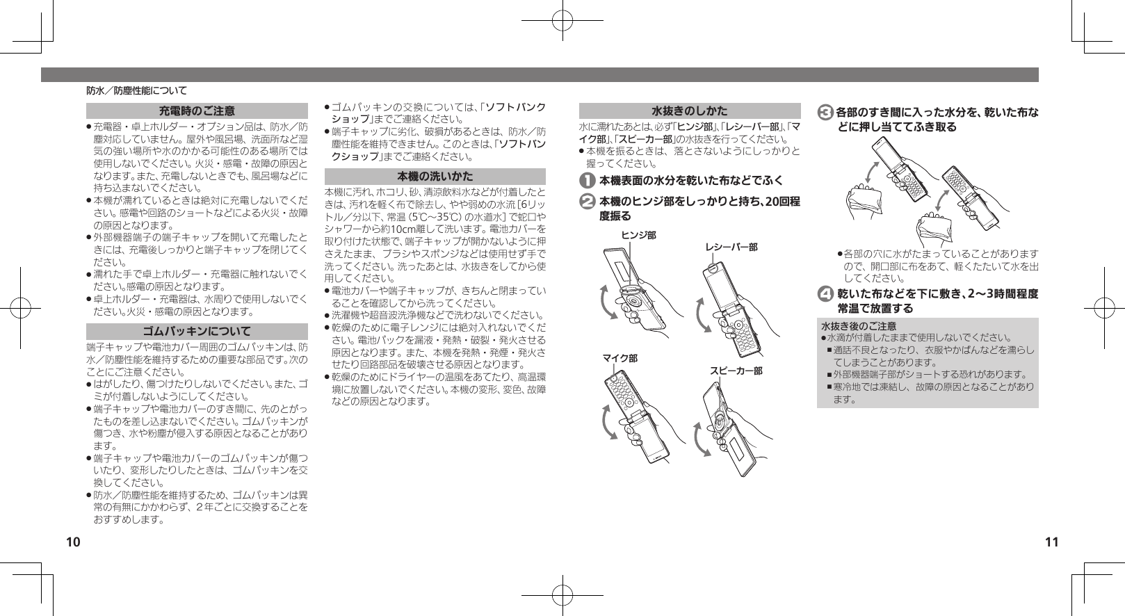 10 11水抜きのしかた水に濡れたあとは、必ず「ヒンジ部」、「レシーバー部」、「マイク部」、「スピーカー部」の水抜きを行ってください。本機を振るときは、落とさないようにしっかりと .握ってください。 1 本機表面の水分を乾いた布などでふく 2 本機のヒンジ部をしっかりと持ち、20回程度振るɚɻɀ⤴Ɂɜʀȳʀ⤴ɦȬȷ⤴ɴȿʀɘʀ⤴ 3各部のすき間に入った水分を、乾いた布などに押し当ててふき取る各部の穴に水がたまっていることがあります .ので、開口部に布をあて、軽くたたいて水を出してください。 4 乾いた布などを下に敷き、2～3時間程度常温で放置する水抜き後のご注意水滴が付着したままで使用しないでください。 .通話不良となったり、衣服やかばんなどを濡らし ,てしまうことがあります。外部機器端子部がショートする恐れがあります。 ,寒冷地では凍結し、故障の原因となることがあり ,ます。防水／防塵性能について充電時のご注意充電器・卓上ホルダー・オプション品は、防水／防 .塵対応していません。屋外や風呂場、洗面所など湿気の強い場所や水のかかる可能性のある場所では使用しないでください。火災・感電・故障の原因となります。また、充電しないときでも、風呂場などに持ち込まないでください。本機が濡れているときは絶対に充電しないでくだ .さい。感電や回路のショートなどによる火災・故障の原因となります。外部機器端子の端子キャップを開いて充電したと .きには、充電後しっかりと端子キャップを閉じてください。濡れた手で卓上ホルダー・充電器に触れないでく .ださい。感電の原因となります。卓上ホルダー・充電器は、水周りで使用しないでく .ださい。火災・感電の原因となります。ゴムパッキンについて端子キャップや電池カバー周囲のゴムパッキンは、防水／防塵性能を維持するための重要な部品です。次のことにご注意ください。はがしたり、傷つけたりしないでください。また、ゴ .ミが付着しないようにしてください。端子キャップや電池カバーのすき間に、先のとがっ .たものを差し込まないでください。ゴムパッキンが傷つき、水や粉塵が侵入する原因となることがあります。端子キャップや電池カバーのゴムパッキンが傷つ .いたり、変形したりしたときは、ゴムパッキンを交換してください。防水／防塵性能を維持するため、ゴムパッキンは異 .常の有無にかかわらず、２年ごとに交換することをおすすめします。ゴムパッキンの交換については、「 .ソフトバンクショップ」までご連絡ください。端子キャップに劣化、破損があるときは、防水／防 .塵性能を維持できません。このときは、「ソフトバンクショップ」までご連絡ください。本機の洗いかた本機に汚れ、ホコリ、砂、清涼飲料水などが付着したときは、汚れを軽く布で除去し、やや弱めの水流［6リットル／分以下、常温（5℃～35℃）の水道水］で蛇口やシャワーから約10cm離して洗います。電池カバーを取り付けた状態で、端子キャップが開かないように押さえたまま、ブラシやスポンジなどは使用せず手で洗ってください。洗ったあとは、水抜きをしてから使用してください。電池カバーや端子キャップが、きちんと閉まってい .ることを確認してから洗ってください。洗濯機や超音波洗浄機などで洗わないでください。 .乾燥のために電子レンジには絶対入れないでくだ .さい。電池パックを漏液・発熱・破裂・発火させる原因となります。また、本機を発熱・発煙・発火させたり回路部品を破壊させる原因となります。乾燥のためにドライヤーの温風をあてたり、高温環 .境に放置しないでください。本機の変形、変色、故障などの原因となります。