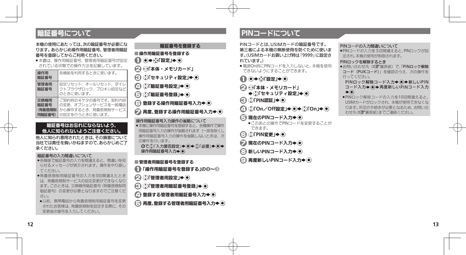 1213暗証番号について本機の使用にあたっては、次の暗証番号が必要になります。あらかじめ操作用暗証番号、管理者用暗証番号を登録してからご利用ください。本書は、操作用暗証番号、管理者用暗証番号が設定 .されている状態での操作方法を記載しています。操作用暗証番号各機能を利用するときに使います。管理者用暗証番号設定リセット、オールリセット、ダイレクトブラウザロック、プロキシ設定などのときに使います。交換機用暗証番号（発着信規制用暗証番号）ご契約時の４ケタの番号です。契約内容の変更、オプションサービスを一般電話から操作するとき、発着信規制サービスの設定を行うときに使います。暗証番号はお忘れにならないよう、他人に知られないようご注意ください。他人に知られ悪用されたときは、その損害について当社では責任を負いかねますので、あらかじめご了承ください。暗証番号の入力間違いについて各機能で暗証番号の入力を間違えると、間違いを知 .らせるメッセージが表示されます。操作をやり直してください。発着信規制用暗証番号の入力を3回間違えたとき .は、発着信規制サービスの設定変更ができなくなります。このときは、交換機用暗証番号（発着信規制用暗証番号）の変更が必要となりますのでご注意ください。以前、携帯電話から発着信規制用暗証番号を変更 ,されたお客様は、発着信規制を設定する際に、その変更後の番号を入力してください。暗証番号を登録する操作用暗証番号を登録する ■ 1 %Sg「設定」S% 2 f「本体・メモリカード」 3 e「セキュリティ設定」S% 4 e「暗証番号設定」S% 5 e「暗証番号登録」S% 6 登録する操作用暗証番号入力S% 7 再度、登録する操作用暗証番号入力S%操作用暗証番号入力操作の省略について本機に操作用暗証番号を登録すると、各種操作で操作 .用暗証番号入力の操作が省略されます（一部を除く）。 操作用暗証番号入力の操作を省略しないときは、次の操作を行います。5でe「入力要否設定」S%Se「必要」S%S操作用暗証番号入力S%管理者用暗証番号を登録する ■ 1 「操作用暗証番号を登録する」の1～3 2 e「管理者用設定」S% 3 e「管理者用暗証番号登録」S% 4 登録する管理者用暗証番号入力S% 5 再度、登録する管理者用暗証番号入力S%PINコードについてPINコードとは、USIMカードの暗証番号です。第三者による本機の無断使用を防ぐために使います。（USIMカードお買い上げ時は「9999」に設定されています。）電源On時にPINコードを入力しないと、本機を使用 .できないようにすることができます。 1 %Sg「設定」S% 2 f「本体・メモリカード」   Se「セキュリティ設定」S% 3 e「PIN認証」S% 4 e「On／Off設定」S%Se「On」S% 5 現在のPINコード入力S%このあとの操作でPINコードを変更することが .できます。 6 e「PIN変更」S% 7 現在のPINコード入力S% 8 新しいPINコード入力S% 9 再度新しいPINコード入力S%PINコードの入力間違いについてPINコードの入力を３回間違えると、PINロックが設 .定され、本機の使用が制限されます。PINロックを解除するときお問い合わせ先（ .A裏表紙）で、「PINロック解除コード（PUKコード）」を確認のうえ、次の操作を行ってください。PINロック解除コード入力S%S新しいPINコード入力S%S再度新しいPINコード入力S%PINロック解除コードの入力を10回間違えると、 ,USIMカードがロックされ、本機が使用できなくなります。所定の手続きが必要となるため、お問い合わせ先（A裏表紙）までご連絡ください。