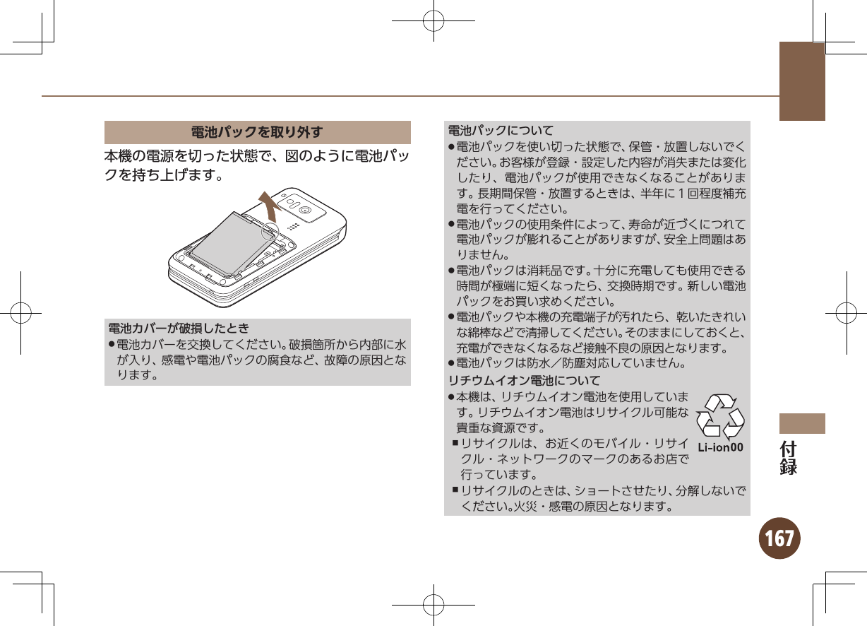 167電池パックを取り外す本機の電源を切った状態で、図のように電池パックを持ち上げます。電池カバーが破損したとき電池カバーを交換してください。破損箇所から内部に水 .が入り、感電や電池パックの腐食など、故障の原因となります。電池パックについて電池パックを使い切った状態で、保管・放置しないでく .ださい。お客様が登録・設定した内容が消失または変化したり、電池パックが使用できなくなることがあります。長期間保管・放置するときは、半年に１回程度補充電を行ってください。電池パックの使用条件によって、寿命が近づくにつれて .電池パックが膨れることがありますが、安全上問題はありません。電池パックは消耗品です。十分に充電しても使用できる .時間が極端に短くなったら、交換時期です。新しい電池パックをお買い求めください。電池パックや本機の充電端子が汚れたら、乾いたきれい .な綿棒などで清掃してください。そのままにしておくと、充電ができなくなるなど接触不良の原因となります。電池パックは防水／防塵対応していません。 .リチウムイオン電池について本機は、リチウムイオン電池を使用していま .す。リチウムイオン電池はリサイクル可能な貴重な資源です。リサイクルは、お近くのモバイル・リサイ ,クル・ネットワークのマークのあるお店で行っています。リサイクルのときは、ショートさせたり、分解しないで ,ください。火災・感電の原因となります。