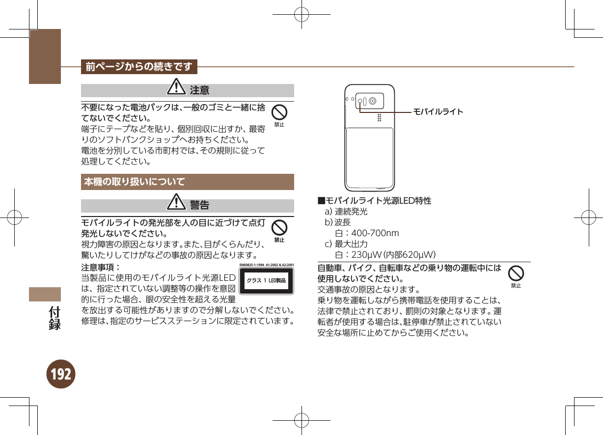 192前ページからの続きです 注意不要になった電池パックは、一般のゴミと一緒に捨てないでください。端子にテープなどを貼り、個別回収に出すか、最寄りのソフトバンクショップへお持ちください。電池を分別している市町村では、その規則に従って処理してください。本機の取り扱いについて 警告モバイルライトの発光部を人の目に近づけて点灯発光しないでください。視力障害の原因となります。また、目がくらんだり、驚いたりしてけがなどの事故の原因となります。注意事項：ΫϥεçøçēČċ੡඼EN60825-1:1994  A1:2002 &amp; A2:2001当製品に使用のモバイルライト光源LEDは、指定されていない調整等の操作を意図的に行った場合、眼の安全性を超える光量を放出する可能性がありますので分解しないでください。修理は、指定のサービスステーションに限定されています。ɪɘȬɳɱȬɐ■モバイルライト光源LED特性a） 連続発光b）波長  白：400-700nmc） 最大出力  白：230µW（内部620µW）自動車、バイク、自転車などの乗り物の運転中には使用しないでください。交通事故の原因となります。乗り物を運転しながら携帯電話を使用することは、法律で禁止されており、罰則の対象となります。運転者が使用する場合は、駐停車が禁止されていない安全な場所に止めてからご使用ください。4444