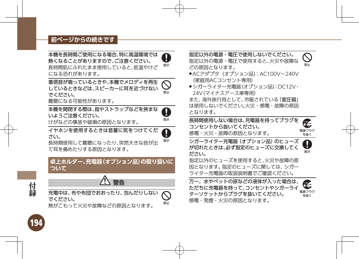 194前ページからの続きです本機を長時間ご使用になる場合、特に高温環境では熱くなることがありますので、ご注意ください。長時間肌にふれたまま使用していると、低温やけどになる恐れがあります。着信音が鳴っているときや、本機でメロディを再生しているときなどは、スピーカーに耳を近づけないでください。難聴になる可能性があります。本機を開閉する際は、指やストラップなどを挟まないようご注意ください。けがなどの事故や破損の原因となります。イヤホンを使用するときは音量に気をつけてください。長時間使用して難聴になったり、突然大きな音が出て耳を痛めたりする原因となります。卓上ホルダー、充電器（オプション品）の取り扱いについて 警告充電中は、布や布団でおおったり、包んだりしないでください。熱がこもって火災や故障などの原因となります。指定以外の電源・電圧で使用しないでください。指定以外の電源・電圧で使用すると、火災や故障などの原因となります。ACアダプタ（オプション品）：AC100V∼240V  .（家庭用ACコンセント専用）シガーライター充電器（オプション品）：DC12V・  .24V（マイナスアース車専用）また、海外旅行用として、市販されている「変圧器」は使用しないでください。火災・感電・故障の原因となります。長時間使用しない場合は、充電器を持ってプラグをコンセントから抜いてください。感電・火災・故障の原因となります。シガーライター充電器（オプション品）のヒューズが切れたときは、必ず指定のヒューズに交換してください。指定以外のヒューズを使用すると、火災や故障の原因となります。指定のヒューズに関しては、シガーライター充電器の取扱説明書でご確認ください。万一、水やペットの尿などの液体が入った場合は、ただちに充電器を持って、コンセントやシガーライターソケットからプラグを抜いてください。感電・発煙・火災の原因となります。848844989