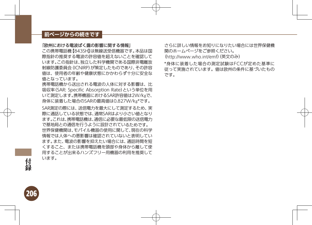 206前ページからの続きです「欧州における電波ばく露の影響に関する情報」この携帯電話機【843SH】は無線送受信機器です。本品は国際指針の推奨する電波の許容値を超えないことを確認しています。この指針は、独立した科学機関である国際非電離放射線防護委員会（ICNIRP）が策定したものであり、その許容値は、使用者の年齢や健康状態にかかわらず十分に安全な値となっています。携帯電話機から送出される電波の人体に対する影響は、比吸収率（SAR: Speciﬁc Absorption Rate）という単位を用いて測定します。携帯機器におけるSAR許容値は2W/kgで、身体に装着した場合のSARの最高値は0.827W/kg*です。SAR測定の際には、送信電力を最大にして測定するため、実際に通話している状態では、通常SARはより小さい値となります。これは、携帯電話機は、通信に必要な最低限の送信電力で基地局との通信を行うように設計されているためです。世界保健機関は、モバイル機器の使用に関して、現在の科学情報では人体への悪影響は確認されていないと表明しています。また、電波の影響を抑えたい場合には、通話時間を短くすること、または携帯電話機を頭部や身体から離して使用することが出来るハンズフリー用機器の利用を推奨しています。さらに詳しい情報をお知りになりたい場合には世界保健機関のホームページをご参照ください。（http://www.who.int/emf）（英文のみ）*身体に装着した場合の測定試験はFCCが定めた基準に従って実施されています。値は欧州の条件に基づいたものです。