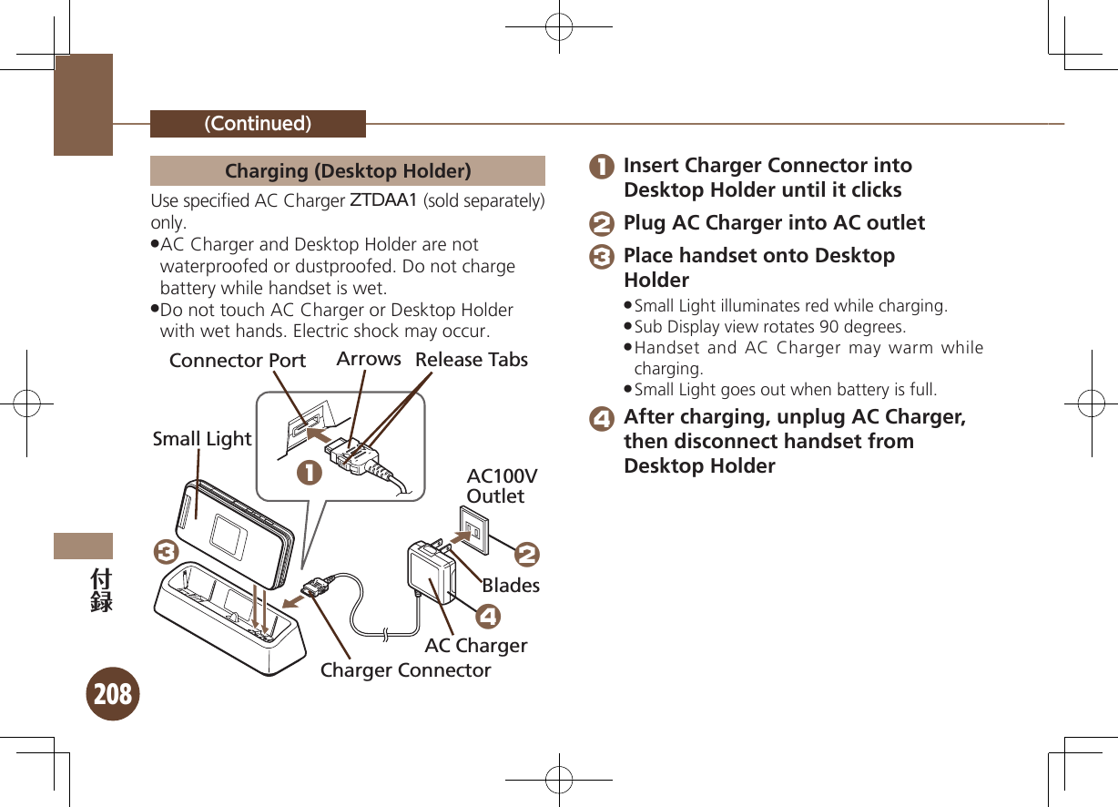 208(Continued)Charging (Desktop Holder)Use speciﬁed AC Charger ZTDAA1 (sold separately) only.AC Charger and Desktop Holder are not  .waterproofed or dustproofed. Do not charge battery while handset is wet.Do not touch AC Charger or Desktop Holder  .with wet hands. Electric shock may occur.Connector Port Arrows Release TabsAC100V OutletCharger ConnectorAC ChargerBladesSmall Light1324 1 Insert Charger Connector into Desktop Holder until it clicks 2 Plug AC Charger into AC outlet 3 Place handset onto Desktop  HolderSmall Light illuminates red while charging. .Sub Display view rotates 90 degrees. .Handset and AC Charger may warm while  .charging.Small Light goes out when battery is full. . 4 After charging, unplug AC Charger, then disconnect handset from Desktop Holder 