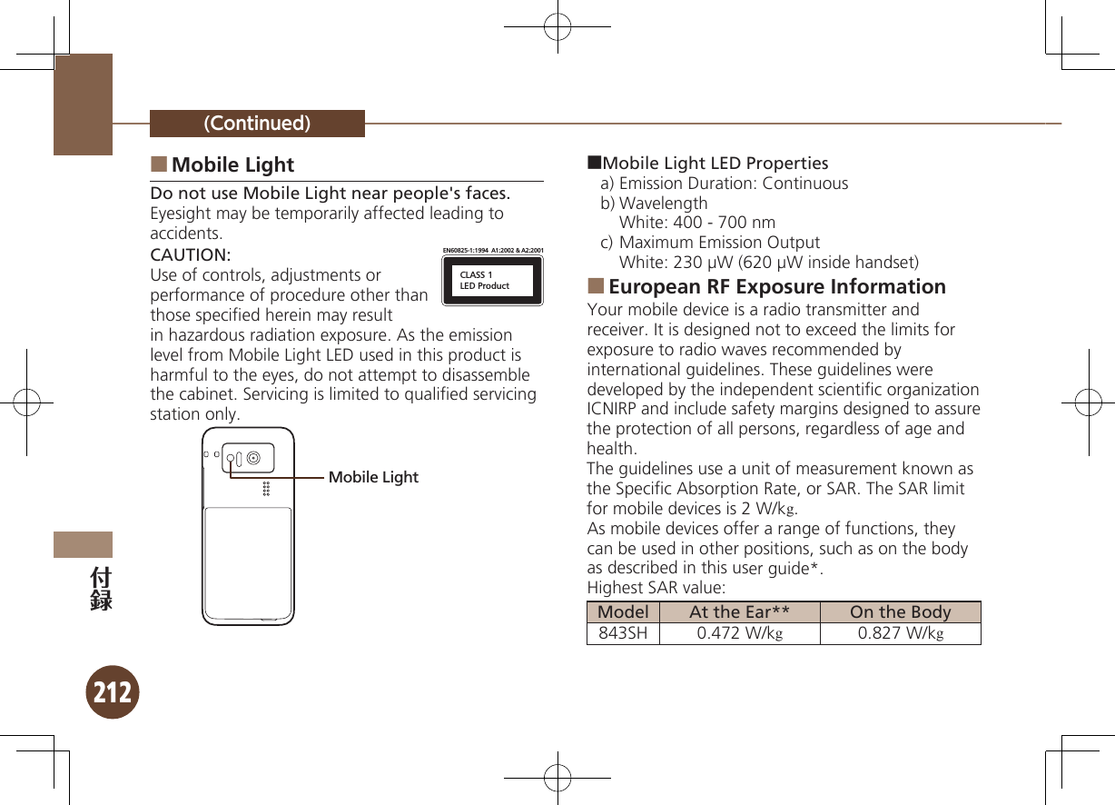 212(Continued)Mobile Light ■Do not use Mobile Light near people&apos;s faces.Eyesight may be temporarily affected leading to accidents.CAUTION:CLASS 1LED ProductEN60825-1:1994  A1:2002 &amp; A2:2001Use of controls, adjustments or performance of procedure other than those speciﬁed herein may result in hazardous radiation exposure. As the emission level from Mobile Light LED used in this product is harmful to the eyes, do not attempt to disassemble the cabinet. Servicing is limited to qualiﬁed servicing station only.Mobile Light■Mobile Light LED Propertiesa) Emission Duration: Continuousb) Wavelength  White: 400 - 700 nmc) Maximum Emission Output  White: 230 µW (620 µW inside handset)European RF Exposure Information ■Your mobile device is a radio transmitter and receiver. It is designed not to exceed the limits for exposure to radio waves recommended by international guidelines. These guidelines were  developed by the independent scientiﬁc organization ICNIRP and include safety margins designed to assure the protection of all persons, regardless of age and health.The guidelines use a unit of measurement known as the Speciﬁc Absorption Rate, or SAR. The SAR limit for mobile devices is 2 W/kg.As mobile devices offer a range of functions, they can be used in other positions, such as on the body as described in this user guide*.Highest SAR value:Model At the Ear** On the Body843SH 0.472 W/kg0.827 W/kg