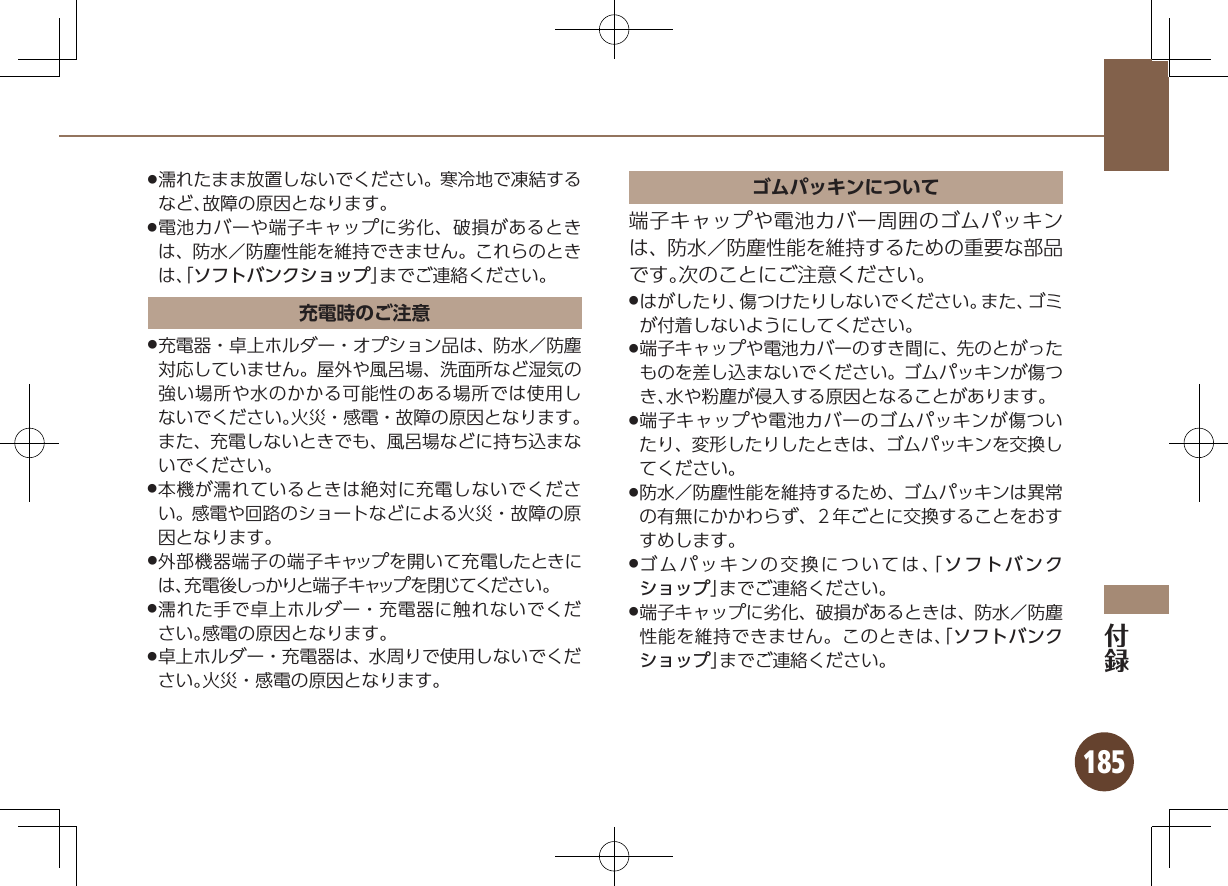 185濡れたまま放置しないでください。寒冷地で凍結する .など、故障の原因となります。電池カバーや端子キャップに劣化、破損があるとき .は、防水／防塵性能を維持できません。これらのときは、「ソフトバンクショップ」までご連絡ください。充電時のご注意充電器・卓上ホルダー・オプション品は、防水／防塵 .対応していません。屋外や風呂場、洗面所など湿気の強い場所や水のかかる可能性のある場所では使用しないでください。火災・感電・故障の原因となります。また、充電しないときでも、風呂場などに持ち込まないでください。本機が濡れているときは絶対に充電しないでくださ .い。感電や回路のショートなどによる火災・故障の原因となります。外部機器端子の端子キャップを開いて充電したときに .は、充電後しっかりと端子キャップを閉じてください。濡れた手で卓上ホルダー・充電器に触れないでくだ .さい。感電の原因となります。卓上ホルダー・充電器は、水周りで使用しないでくだ .さい。火災・感電の原因となります。ゴムパッキンについて端子キャップや電池カバー周囲のゴムパッキンは、防水／防塵性能を維持するための重要な部品です。次のことにご注意ください。はがしたり、傷つけたりしないでください。また、ゴミ .が付着しないようにしてください。端子キャップや電池カバーのすき間に、先のとがった .ものを差し込まないでください。ゴムパッキンが傷つき、水や粉塵が侵入する原因となることがあります。端子キャップや電池カバーのゴムパッキンが傷つい .たり、変形したりしたときは、ゴムパッキンを交換してください。防水／防塵性能を維持するため、ゴムパッキンは異常 .の有無にかかわらず、２年ごとに交換することをおすすめします。ゴムパッキンの交換については、「 .ソフトバンクショップ」までご連絡ください。端子キャップに劣化、破損があるときは、防水／防塵 .性能を維持できません。このときは、「ソフトバンクショップ」までご連絡ください。