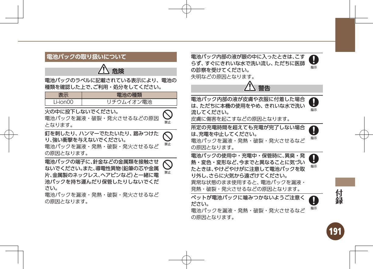 191電池パックの取り扱いについて 危険電池パックのラベルに記載されている表示により、電池の種類を確認した上で、ご利用・処分をしてください。表示 電池の種類Li-ion00 リチウムイオン電池火の中に投下しないでください。電池パックを漏液・破裂・発火させるなどの原因となります。釘を刺したり、ハンマーでたたいたり、踏みつけたり、強い衝撃を与えないでください。電池パックを漏液・発熱・破裂・発火させるなどの原因となります。電池パックの端子に、針金などの金属類を接触させないでください。また、導電性異物（鉛筆の芯や金属片、金属製のネックレス、ヘアピンなど）と一緒に電池パックを持ち運んだり保管したりしないでください。電池パックを漏液・発熱・破裂・発火させるなどの原因となります。電池パック内部の液が眼の中に入ったときは、こすらず、すぐにきれいな水で洗い流し、ただちに医師の診察を受けてください。失明などの原因となります。 警告電池パック内部の液が皮膚や衣服に付着した場合は、ただちに本機の使用をやめ、きれいな水で洗い流してください。皮膚に傷害を起こすなどの原因となります。所定の充電時間を超えても充電が完了しない場合は、充電を中止してください。電池パックを漏液・発熱・破裂・発火させるなどの原因となります。電池パックの使用中・充電中・保管時に、異臭・発熱・変色・変形など、今までと異なることに気づいたときは、やけどやけがに注意して電池パックを取り外し、さらに火気から遠ざけてください。異常な状態のまま使用すると、電池パックを漏液・発熱・破裂・発火させるなどの原因となります。ペットが電池パックに噛みつかないようご注意ください。電池パックを漏液・発熱・破裂・発火させるなどの原因となります。44488888