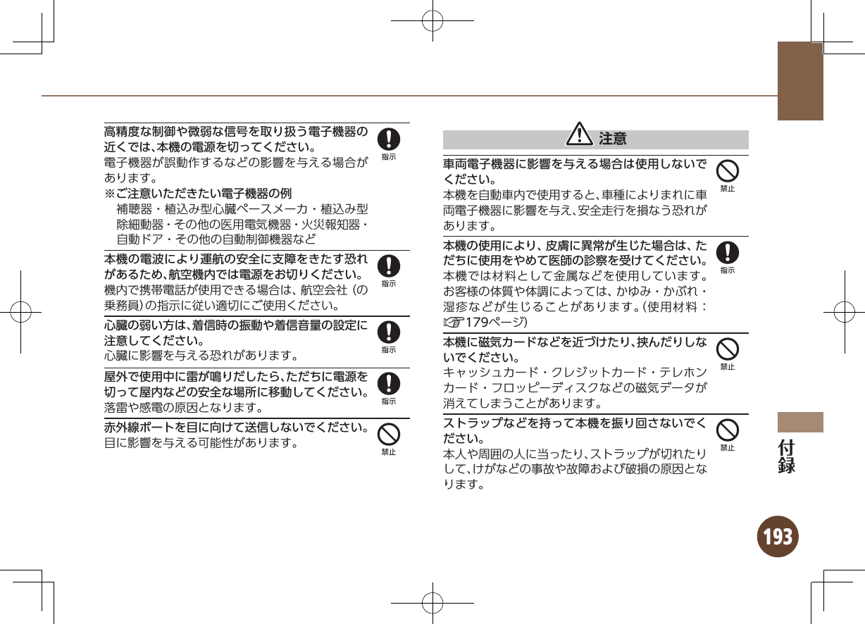 193高精度な制御や微弱な信号を取り扱う電子機器の近くでは、本機の電源を切ってください。電子機器が誤動作するなどの影響を与える場合があります。※ご注意いただきたい電子機器の例補聴器・植込み型心臓ペースメーカ・植込み型除細動器・その他の医用電気機器・火災報知器・自動ドア・その他の自動制御機器など本機の電波により運航の安全に支障をきたす恐れがあるため、航空機内では電源をお切りください。機内で携帯電話が使用できる場合は、航空会社（の乗務員）の指示に従い適切にご使用ください。心臓の弱い方は、着信時の振動や着信音量の設定に注意してください。心臓に影響を与える恐れがあります。屋外で使用中に雷が鳴りだしたら、ただちに電源を切って屋内などの安全な場所に移動してください。落雷や感電の原因となります。赤外線ポートを目に向けて送信しないでください。目に影響を与える可能性があります。 注意車両電子機器に影響を与える場合は使用しないでください。本機を自動車内で使用すると、車種によりまれに車両電子機器に影響を与え、安全走行を損なう恐れがあります。本機の使用により、皮膚に異常が生じた場合は、ただちに使用をやめて医師の診察を受けてください。本機では材料として金属などを使用しています。お客様の体質や体調によっては、かゆみ・かぶれ・湿疹などが生じることがあります。（使用材料：A179ページ）本機に磁気カードなどを近づけたり、挟んだりしないでください。キャッシュカード・クレジットカード・テレホンカード・フロッピーディスクなどの磁気データが消えてしまうことがあります。ストラップなどを持って本機を振り回さないでください。本人や周囲の人に当ったり、ストラップが切れたりして、けがなどの事故や故障および破損の原因となります。888844844