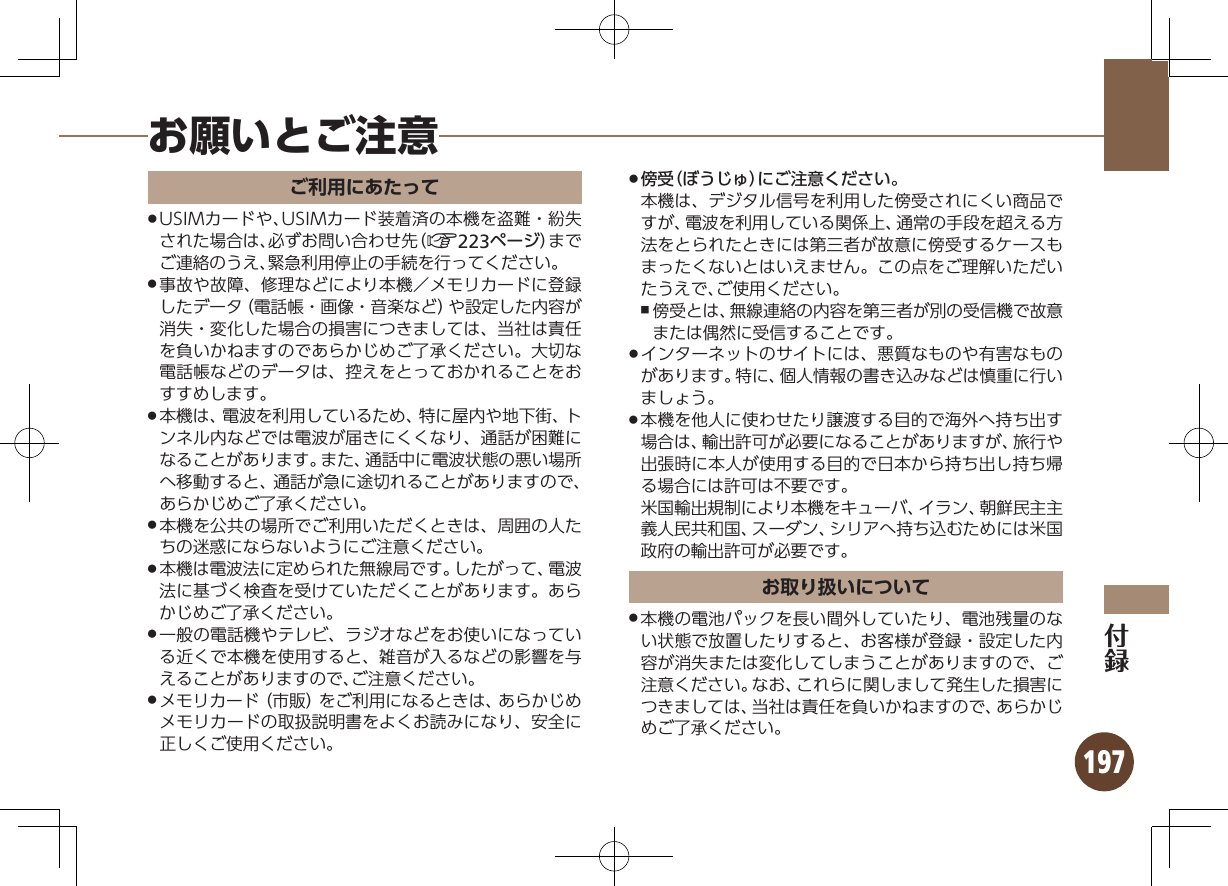 197お願いとご注意ご利用にあたってUSIMカードや、USIMカード装着済の本機を盗難・紛失 .された場合は、必ずお問い合わせ先（A223ページ）までご連絡のうえ、緊急利用停止の手続を行ってください。事故や故障、修理などにより本機／メモリカードに登録 .したデータ（電話帳・画像・音楽など）や設定した内容が消失・変化した場合の損害につきましては、当社は責任を負いかねますのであらかじめご了承ください。大切な電話帳などのデータは、控えをとっておかれることをおすすめします。本機は、電波を利用しているため、特に屋内や地下街、ト .ンネル内などでは電波が届きにくくなり、通話が困難になることがあります。また、通話中に電波状態の悪い場所へ移動すると、通話が急に途切れることがありますので、あらかじめご了承ください。本機を公共の場所でご利用いただくときは、周囲の人た .ちの迷惑にならないようにご注意ください。本機は電波法に定められた無線局です。したがって、電波 .法に基づく検査を受けていただくことがあります。あらかじめご了承ください。一般の電話機やテレビ、ラジオなどをお使いになってい .る近くで本機を使用すると、雑音が入るなどの影響を与えることがありますので、ご注意ください。メモリカード（市販）をご利用になるときは、あらかじめ .メモリカードの取扱説明書をよくお読みになり、安全に正しくご使用ください。傍受（ぼうじゅ）にご注意ください。 .本機は、デジタル信号を利用した傍受されにくい商品ですが、電波を利用している関係上、通常の手段を超える方法をとられたときには第三者が故意に傍受するケースもまったくないとはいえません。この点をご理解いただいたうえで、ご使用ください。傍受とは、無線連絡の内容を第三者が別の受信機で故意 ,または偶然に受信することです。インターネットのサイトには、悪質なものや有害なもの .があります。特に、個人情報の書き込みなどは慎重に行いましょう。本機を他人に使わせたり譲渡する目的で海外へ持ち出す .場合は、輸出許可が必要になることがありますが、旅行や出張時に本人が使用する目的で日本から持ち出し持ち帰る場合には許可は不要です。  米国輸出規制により本機をキューバ、イラン、朝鮮民主主義人民共和国、スーダン、シリアへ持ち込むためには米国政府の輸出許可が必要です。お取り扱いについて本機の電池パックを長い間外していたり、電池残量のな .い状態で放置したりすると、お客様が登録・設定した内容が消失または変化してしまうことがありますので、ご注意ください。なお、これらに関しまして発生した損害につきましては、当社は責任を負いかねますので、あらかじめご了承ください。