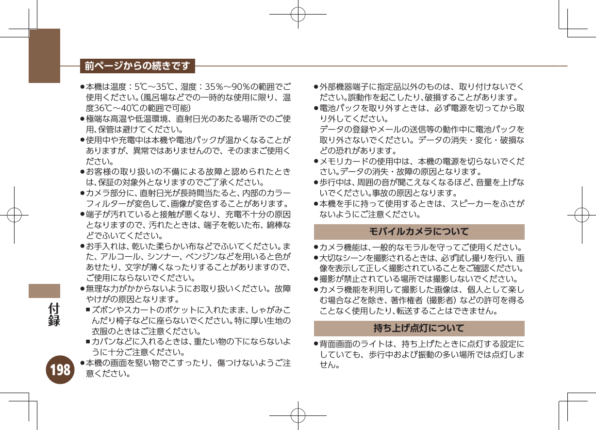 198前ページからの続きです本機は温度：5℃∼35℃、湿度：35％∼90％の範囲でご .使用ください。（風呂場などでの一時的な使用に限り、温度36℃∼40℃の範囲で可能）極端な高温や低温環境、直射日光のあたる場所でのご使 .用、保管は避けてください。使用中や充電中は本機や電池パックが温かくなることが .ありますが、異常ではありませんので、そのままご使用ください。お客様の取り扱いの不備による故障と認められたとき .は、保証の対象外となりますのでご了承ください。カメラ部分に、直射日光が長時間当たると、内部のカラー .フィルターが変色して、画像が変色することがあります。端子が汚れていると接触が悪くなり、充電不十分の原因 .となりますので、汚れたときは、端子を乾いた布、綿棒などでふいてください。お手入れは、乾いた柔らかい布などでふいてください。ま .た、アルコール、シンナー、ベンジンなどを用いると色があせたり、文字が薄くなったりすることがありますので、ご使用にならないでください。無理な力がかからないようにお取り扱いください。故障 .やけがの原因となります。ズボンやスカートのポケットに入れたまま、しゃがみこ ,んだり椅子などに座らないでください。特に厚い生地の衣服のときはご注意ください。カバンなどに入れるときは、重たい物の下にならないよ ,うに十分ご注意ください。本機の画面を堅い物でこすったり、傷つけないようご注 .意ください。外部機器端子に指定品以外のものは、取り付けないでく .ださい。誤動作を起こしたり、破損することがあります。電池パックを取り外すときは、必ず電源を切ってから取 .り外してください。データの登録やメールの送信等の動作中に電池パックを取り外さないでください。データの消失・変化・破損などの恐れがあります。メモリカードの使用中は、本機の電源を切らないでくだ .さい。データの消失・故障の原因となります。歩行中は、周囲の音が聞こえなくなるほど、音量を上げな .いでください。事故の原因となります。本機を手に持って使用するときは、スピーカーをふさが .ないようにご注意ください。モバイルカメラについてカメラ機能は、一般的なモラルを守ってご使用ください。 .大切なシーンを撮影されるときは、必ず試し撮りを行い、画 .像を表示して正しく撮影されていることをご確認ください。撮影が禁止されている場所では撮影しないでください。 .カメラ機能を利用して撮影した画像は、個人として楽し .む場合などを除き、著作権者（撮影者）などの許可を得ることなく使用したり、転送することはできません。持ち上げ点灯について背面画面のライトは、持ち上げたときに点灯する設定に .していても、歩行中および振動の多い場所では点灯しません。