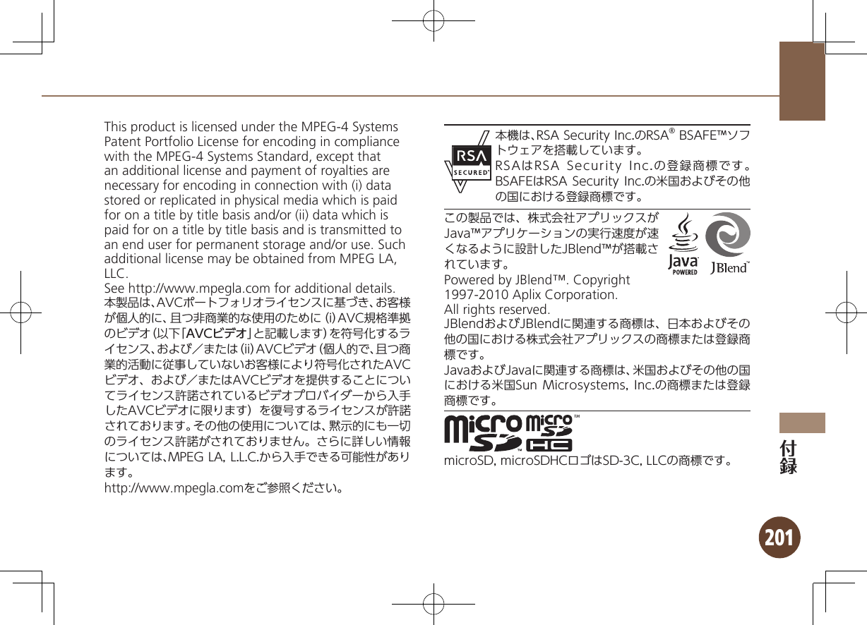 201This product is licensed under the MPEG-4 Systems Patent Portfolio License for encoding in compliance with the MPEG-4 Systems Standard, except that an additional license and payment of royalties are necessary for encoding in connection with (i) data stored or replicated in physical media which is paid for on a title by title basis and/or (ii) data which is paid for on a title by title basis and is transmitted to an end user for permanent storage and/or use. Such additional license may be obtained from MPEG LA, LLC. See http://www.mpegla.com for additional details.本製品は、AVCポートフォリオライセンスに基づき、お客様が個人的に、且つ非商業的な使用のために（i）AVC規格準拠のビデオ（以下「AVCビデオ」と記載します）を符号化するライセンス、および／または（ii）AVCビデオ（個人的で、且つ商業的活動に従事していないお客様により符号化されたAVCビデオ、および／またはAVCビデオを提供することについてライセンス許諾されているビデオプロバイダーから入手したAVCビデオに限ります）を復号するライセンスが許諾されております。その他の使用については、黙示的にも一切のライセンス許諾がされておりません。さらに詳しい情報については、MPEG LA, L.L.C.から入手できる可能性があります。http://www.mpegla.comをご参照ください。本機は、RSA Security Inc.のRSA® BSAFE™ソフトウェアを搭載しています。RSAはRSA Security Inc.の登録商標です。BSAFEはRSA Security Inc.の米国およびその他の国における登録商標です。この製品では、株式会社アプリックスがJava™アプリケーションの実行速度が速くなるように設計したJBlend™が搭載されています。Powered by JBlend™. Copyright 1997-2010 Aplix Corporation. All rights reserved.JBlendおよびJBlendに関連する商標は、日本およびその他の国における株式会社アプリックスの商標または登録商標です。JavaおよびJavaに関連する商標は、米国およびその他の国における米国Sun Microsystems, Inc.の商標または登録商標です。microSD, microSDHCロゴはSD-3C, LLCの商標です。