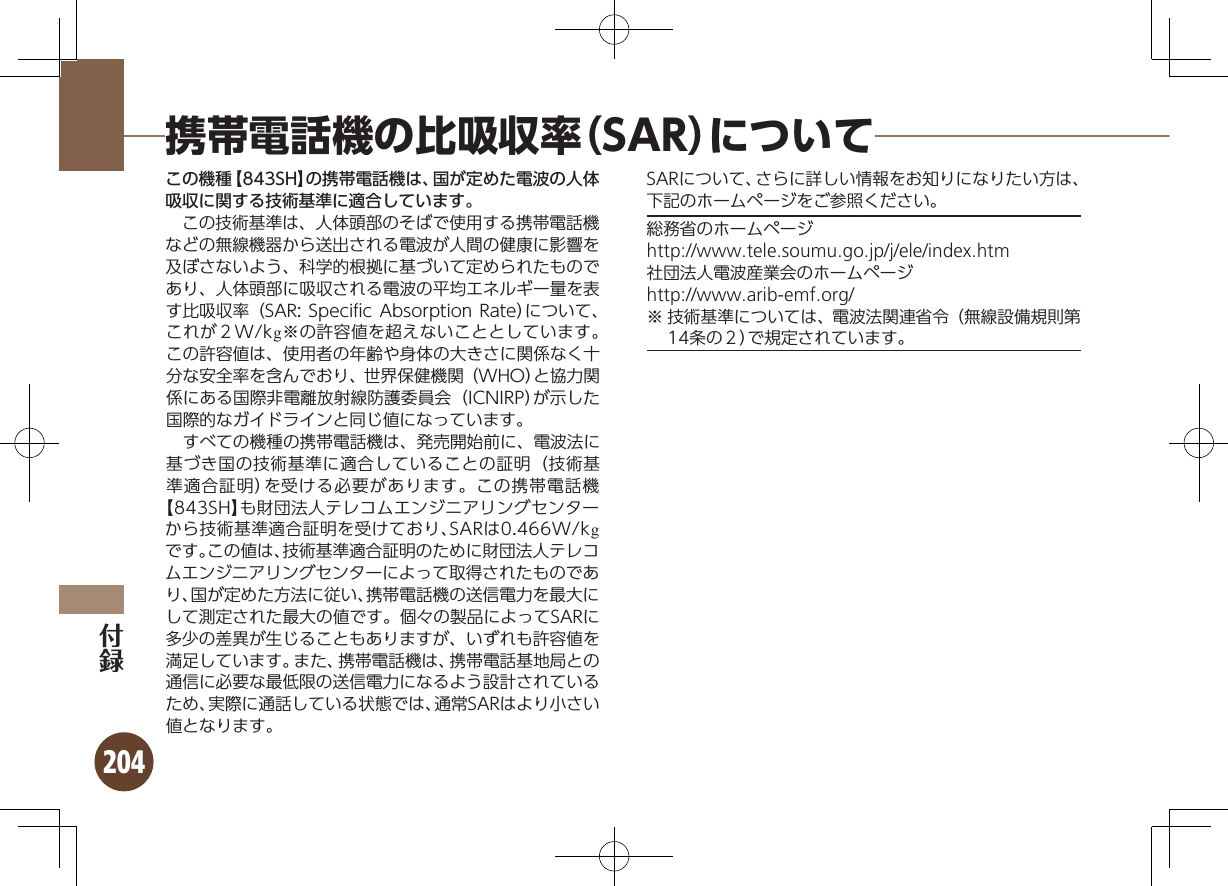 204携帯電話機の比吸収率（SAR）についてこの機種【843SH】の携帯電話機は、国が定めた電波の人体吸収に関する技術基準に適合しています。 この技術基準は、人体頭部のそばで使用する携帯電話機などの無線機器から送出される電波が人間の健康に影響を及ぼさないよう、科学的根拠に基づいて定められたものであり、人体頭部に吸収される電波の平均エネルギー量を表す比吸収率（SAR: Speciﬁc Absorption Rate）について、これが２W/kg※の許容値を超えないこととしています。この許容値は、使用者の年齢や身体の大きさに関係なく十分な安全率を含んでおり、世界保健機関（WHO）と協力関係にある国際非電離放射線防護委員会（ICNIRP）が示した国際的なガイドラインと同じ値になっています。 すべての機種の携帯電話機は、発売開始前に、電波法に基づき国の技術基準に適合していることの証明（技術基準適合証明）を受ける必要があります。この携帯電話機【843SH】も財団法人テレコムエンジニアリングセンターから技術基準適合証明を受けており、SARは0.466W/kgです。この値は、技術基準適合証明のために財団法人テレコムエンジニアリングセンターによって取得されたものであり、国が定めた方法に従い、携帯電話機の送信電力を最大にして測定された最大の値です。個々の製品によってSARに多少の差異が生じることもありますが、いずれも許容値を満足しています。また、携帯電話機は、携帯電話基地局との通信に必要な最低限の送信電力になるよう設計されているため、実際に通話している状態では、通常SARはより小さい値となります。SARについて、さらに詳しい情報をお知りになりたい方は、下記のホームページをご参照ください。総務省のホームページhttp://www.tele.soumu.go.jp/j/ele/index.htm社団法人電波産業会のホームページhttp://www.arib-emf.org/※ 技術基準については、電波法関連省令（無線設備規則第14条の２）で規定されています。