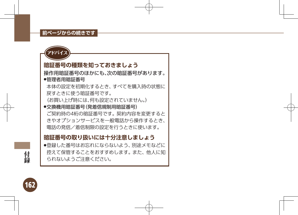 162前ページからの続きです暗証番号の種類を知っておきましょう操作用暗証番号のほかにも、次の暗証番号があります。 .管理者用暗証番号         本体の設定を初期化するとき、すべてを購入時の状態に戻すときに使う暗証番号です。       （お買い上げ時には、何も設定されていません。） .交換機用暗証番号（発着信規制用暗証番号）   ご契約時の4桁の暗証番号です。 契約内容を変更するときやオプションサービスを一般電話から操作するとき、電話の発信／着信制限の設定を行うときに使います。暗証番号の取り扱いには十分注意しましょう登録した番号はお忘れにならないよう、別途メモなどに .控えて保管することをおすすめします。また、他人に知られないようご注意ください。アド バ イ ス