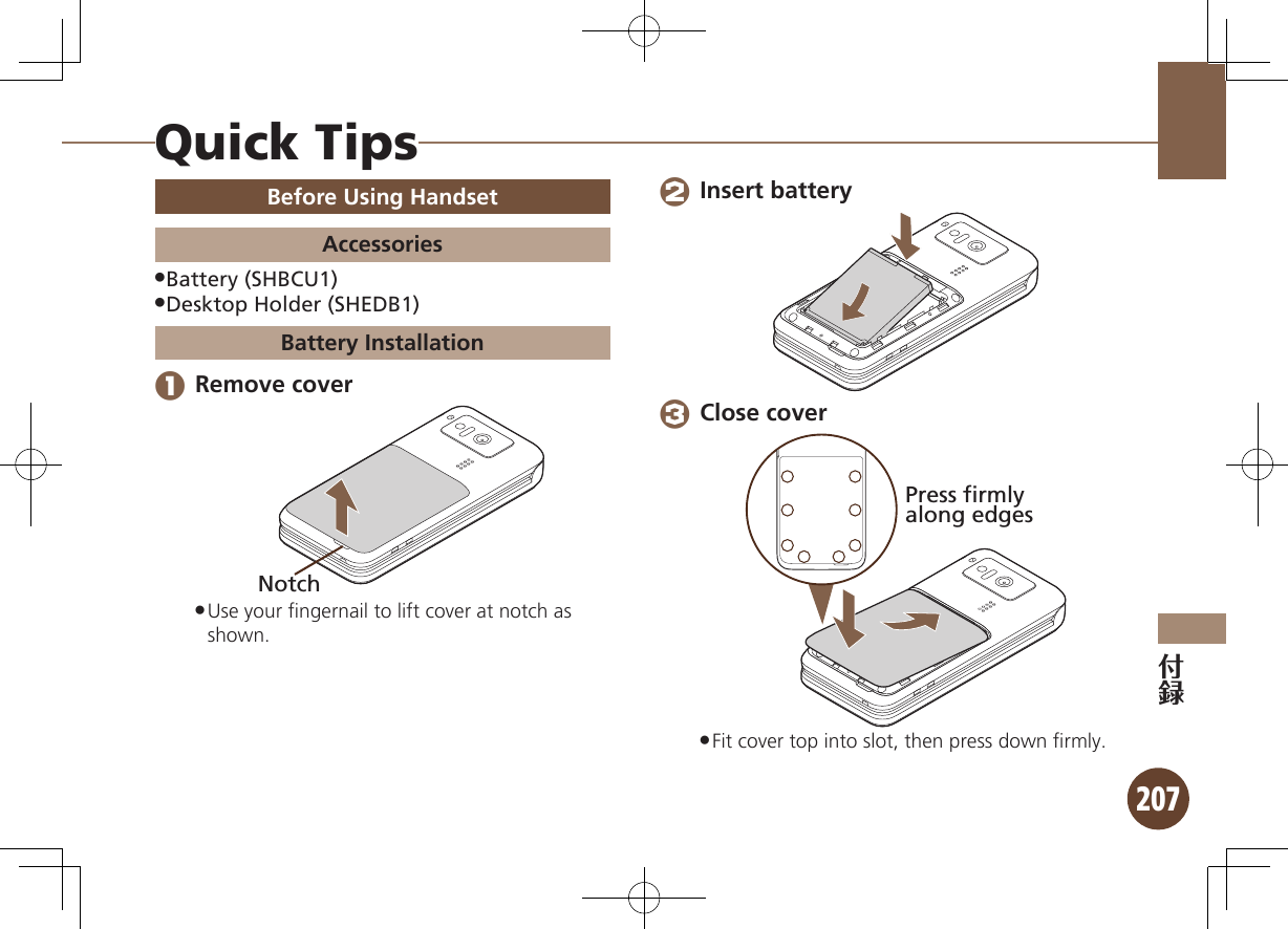 207Quick TipsBefore Using HandsetAccessoriesBattery (SHBCU1) .Desktop Holder (SHEDB1) .Battery Installation 1 Remove coverNotchUse your ﬁngernail to lift cover at notch as  .shown. 2 Insert battery 3 Close coverPress firmlyalong edgesFit cover top into slot, then press down ﬁrmly. .