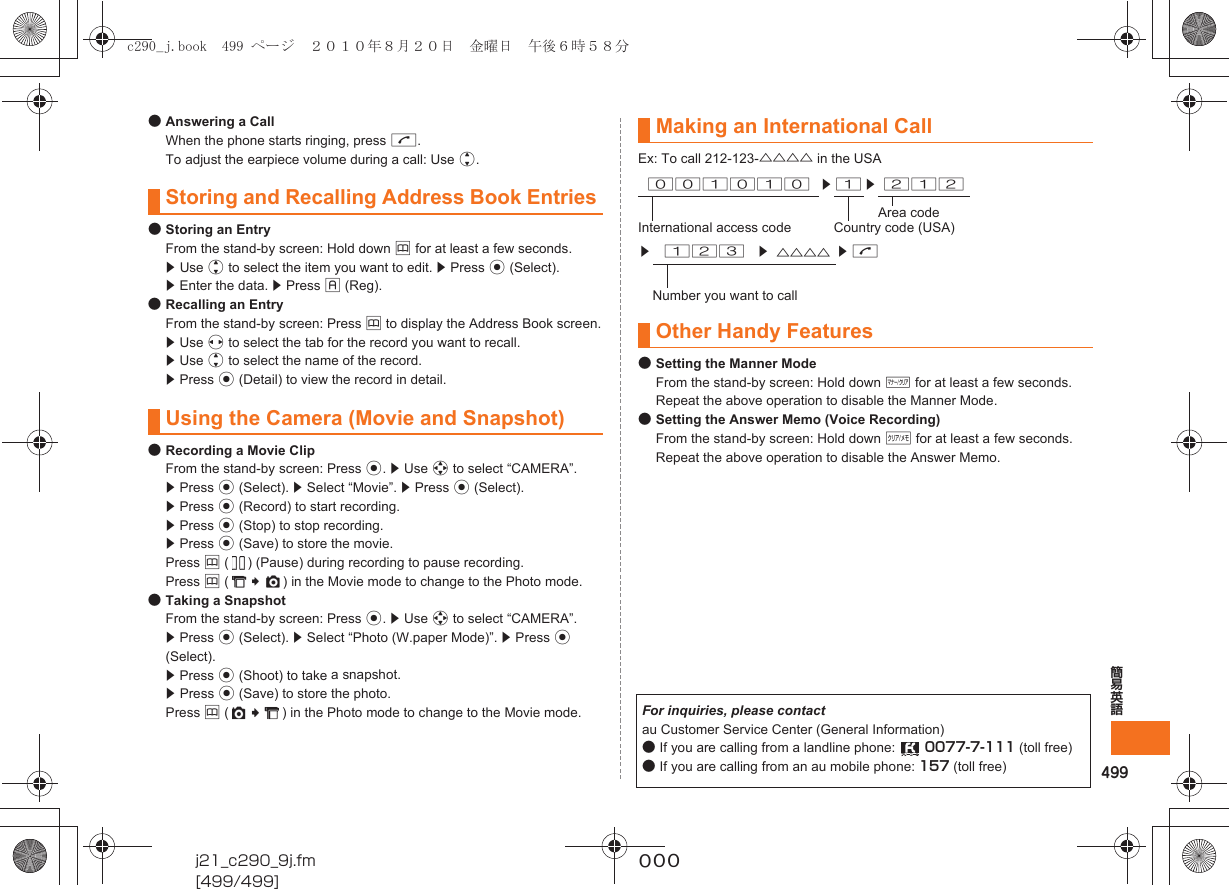 499簡易英語j21_c290_9j.fm[499/499]~~~●Answering a CallWhen the phone starts ringing, press N.To adjust the earpiece volume during a call: Use j.●Storing an EntryFrom the stand-by screen: Hold down &amp; for at least a few seconds.z Use j to select the item you want to edit. z Press c (Select).z Enter the data. z Press % (Reg).●Recalling an EntryFrom the stand-by screen: Press &amp; to display the Address Book screen.z Use s to select the tab for the record you want to recall.z Use j to select the name of the record.z Press c (Detail) to view the record in detail.●Recording a Movie ClipFrom the stand-by screen: Press c. z Use a to select “CAMERA”. z Press c (Select). z Select “Movie”. z Press c (Select).z Press c (Record) to start recording.z Press c (Stop) to stop recording.z Press c (Save) to store the movie.Press &amp; ( ) (Pause) during recording to pause recording.Press &amp; ( ) in the Movie mode to change to the Photo mode.●Taking a SnapshotFrom the stand-by screen: Press c. z Use a to select “CAMERA”.z Press c (Select). z Select “Photo (W.paper Mode)”. z Press c (Select).z Press c (Shoot) to take a snapshot.z Press c (Save) to store the photo.Press &amp; ( ) in the Photo mode to change to the Movie mode.Ex: To call 212-123-△△△△ in the USA●Setting the Manner ModeFrom the stand-by screen: Hold down ( for at least a few seconds.Repeat the above operation to disable the Manner Mode.●Setting the Answer Memo (Voice Recording)From the stand-by screen: Hold down C for at least a few seconds.Repeat the above operation to disable the Answer Memo.Storing and Recalling Address Book EntriesUsing the Camera (Movie and Snapshot)Making an International Call001010 z 1 z 212Area codeInternational access code Country code (USA)z123z△△△△ zNNumber you want to callOther Handy FeaturesFor inquiries, please contactau Customer Service Center (General Information)●If you are calling from a landline phone:  0077-7-111 (toll free)●If you are calling from an au mobile phone: 157 (toll free)c290_j.book  499 ページ  ２０１０年８月２０日　金曜日　午後６時５８分