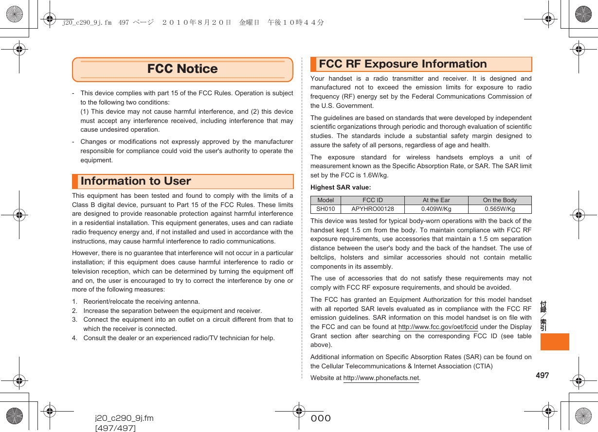 497付録／索引j20_c290_9j.fm[497/497]~~~- This device complies with part 15 of the FCC Rules. Operation is subjectto the following two conditions:(1) This device may not cause harmful interference, and (2) this devicemust accept any interference received, including interference that maycause undesired operation.- Changes or modifications not expressly approved by the manufacturerresponsible for compliance could void the user&apos;s authority to operate theequipment.This equipment has been tested and found to comply with the limits of aClass B digital device, pursuant to Part 15 of the FCC Rules. These limitsare designed to provide reasonable protection against harmful interferencein a residential installation. This equipment generates, uses and can radiateradio frequency energy and, if not installed and used in accordance with theinstructions, may cause harmful interference to radio communications.However, there is no guarantee that interference will not occur in a particularinstallation; if this equipment does cause harmful interference to radio ortelevision reception, which can be determined by turning the equipment offand on, the user is encouraged to try to correct the interference by one ormore of the following measures:1. Reorient/relocate the receiving antenna.2. Increase the separation between the equipment and receiver.3. Connect the equipment into an outlet on a circuit different from that towhich the receiver is connected.4. Consult the dealer or an experienced radio/TV technician for help.Your handset is a radio transmitter and receiver. It is designed andmanufactured not to exceed the emission limits for exposure to radiofrequency (RF) energy set by the Federal Communications Commission ofthe U.S. Government.The guidelines are based on standards that were developed by independentscientific organizations through periodic and thorough evaluation of scientificstudies. The standards include a substantial safety margin designed toassure the safety of all persons, regardless of age and health.The exposure standard for wireless handsets employs a unit ofmeasurement known as the Specific Absorption Rate, or SAR. The SAR limitset by the FCC is 1.6W/kg.Highest SAR value:This device was tested for typical body-worn operations with the back of thehandset kept 1.5 cm from the body. To maintain compliance with FCC RFexposure requirements, use accessories that maintain a 1.5 cm separationdistance between the user&apos;s body and the back of the handset. The use ofbeltclips, holsters and similar accessories should not contain metalliccomponents in its assembly.The use of accessories that do not satisfy these requirements may notcomply with FCC RF exposure requirements, and should be avoided.The FCC has granted an Equipment Authorization for this model handsetwith all reported SAR levels evaluated as in compliance with the FCC RFemission guidelines. SAR information on this model handset is on file withthe FCC and can be found at http://www.fcc.gov/oet/fccid under the DisplayGrant section after searching on the corresponding FCC ID (see tableabove).Additional information on Specific Absorption Rates (SAR) can be found onthe Cellular Telecommunications &amp; Internet Association (CTIA)Website at http://www.phonefacts.net.FCC NoticeInformation to UserFCC RF Exposure InformationModel FCC ID At the Ear On the BodySH010 APYHRO00128 0.409W/Kg 0.565W/Kgj20_c290_9j.fm  497 ページ  ２０１０年８月２０日　金曜日　午後１０時４４分