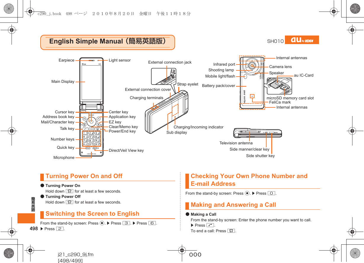 498簡易英語j21_c290_9j.fm[498/499]~~~●Turning Power OnHold down F for at least a few seconds.●Turning Power OffHold down F for at least a few seconds.From the stand-by screen: Press c. z Press 3. z Press 6.z Press 2.From the stand-by screen: Press c. z Press 0.●Making a CallFrom the stand-by screen: Enter the phone number you want to call. z Press N.To end a call: Press F.English Simple Manual （簡易英語版）SH010EarpieceMain DisplayCursor keyAddress book keyMail/Character keyTalk keyNumber keysMicrophoneCenter keyApplication keyEZ keyClear/Memo keyPower/End keyCamera lensInternal antennasLight sensorQuick key Direct/Veil View keyMobile light/flash au IC-CardTelevision antennaBattery pack/covermicroSD memory card slotSide manner/clear keySpeakerInfrared portCharging terminalsSide shutter keySub displayExternal connection coverInternal antennasCharging/Incoming indicatorFeliCa markExternal connection jackStrap eyeletShooting lampTurning Power On and OffSwitching the Screen to EnglishChecking Your Own Phone Number and E-mail AddressMaking and Answering a Callc290_j.book  498 ページ  ２０１０年８月２０日　金曜日　午後１１時１８分