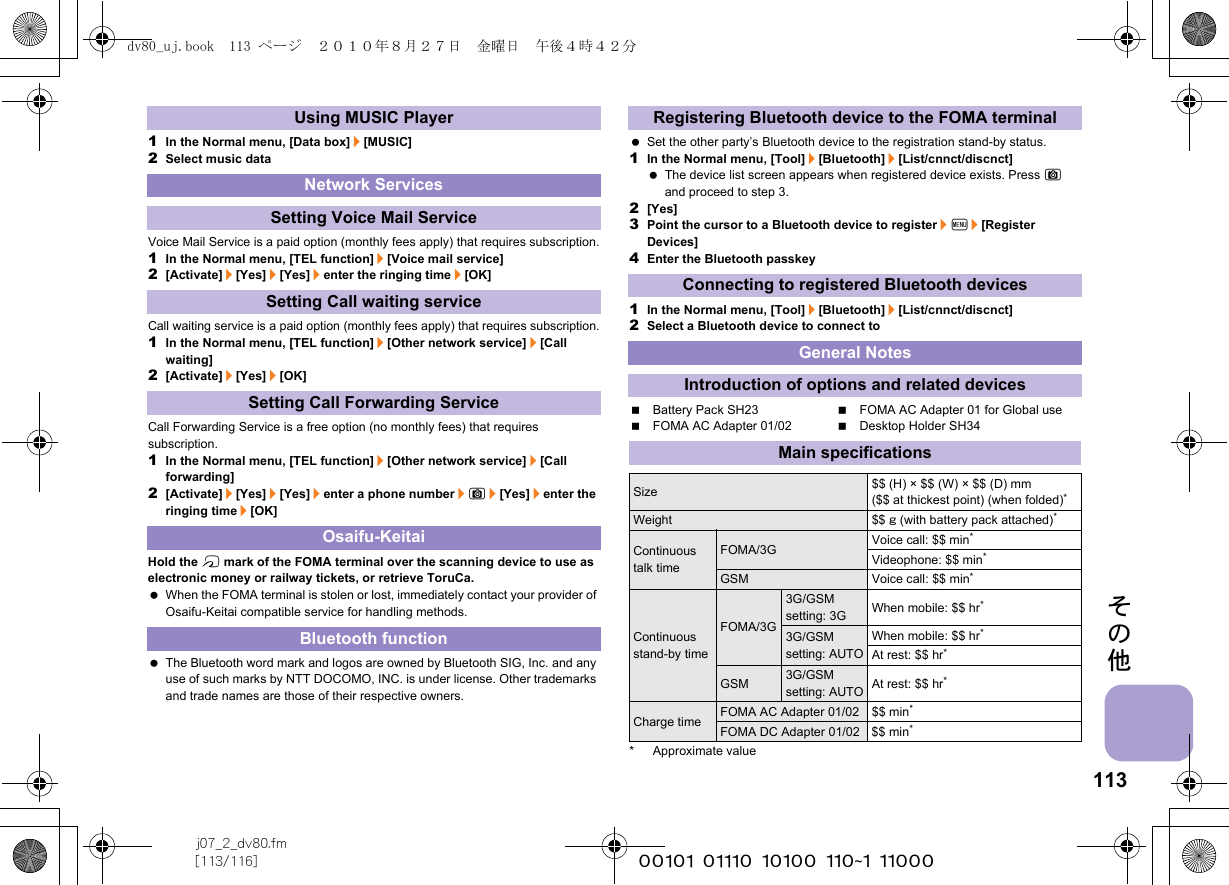 113j07_2_dv80.fm[113/116] ~~~~~~~~~~~~~~~~~~~~~~~~~その他1In the Normal menu, [Data box]/[MUSIC]2Select music dataVoice Mail Service is a paid option (monthly fees apply) that requires subscription.1In the Normal menu, [TEL function]/[Voice mail service]2[Activate]/[Yes]/[Yes]/enter the ringing time/[OK]Call waiting service is a paid option (monthly fees apply) that requires subscription.1In the Normal menu, [TEL function]/[Other network service]/[Call waiting]2[Activate]/[Yes]/[OK]Call Forwarding Service is a free option (no monthly fees) that requires subscription.1In the Normal menu, [TEL function]/[Other network service]/[Call forwarding]2[Activate]/[Yes]/[Yes]/enter a phone number/C/[Yes]/enter the ringing time/[OK]Hold the b mark of the FOMA terminal over the scanning device to use as electronic money or railway tickets, or retrieve ToruCa. When the FOMA terminal is stolen or lost, immediately contact your provider of Osaifu-Keitai compatible service for handling methods. The Bluetooth word mark and logos are owned by Bluetooth SIG, Inc. and any use of such marks by NTT DOCOMO, INC. is under license. Other trademarks and trade names are those of their respective owners. Set the other party’s Bluetooth device to the registration stand-by status.1In the Normal menu, [Tool]/[Bluetooth]/[List/cnnct/discnct] The device list screen appears when registered device exists. Press C and proceed to step 3.2[Yes]3Point the cursor to a Bluetooth device to register/z/[Register Devices]4Enter the Bluetooth passkey1In the Normal menu, [Tool]/[Bluetooth]/[List/cnnct/discnct]2Select a Bluetooth device to connect toBattery Pack SH23 FOMA AC Adapter 01 for Global useFOMA AC Adapter 01/02 Desktop Holder SH34* Approximate valueUsing MUSIC PlayerNetwork ServicesSetting Voice Mail ServiceSetting Call waiting serviceSetting Call Forwarding ServiceOsaifu-KeitaiBluetooth functionRegistering Bluetooth device to the FOMA terminalConnecting to registered Bluetooth devicesGeneral NotesIntroduction of options and related devicesMain specificationsSize $$ (H) × $$ (W) × $$ (D) mm ($$ at thickest point) (when folded)*Weight $$ g (with battery pack attached)*Continuous talk timeFOMA/3G Voice call: $$ min*Videophone: $$ min*GSM Voice call: $$ min*Continuous stand-by timeFOMA/3G3G/GSM setting: 3G When mobile: $$ hr*3G/GSM setting: AUTOWhen mobile: $$ hr*At rest: $$ hr*GSM3G/GSM setting: AUTOAt rest: $$ hr*Charge time FOMA AC Adapter 01/02 $$ min*FOMA DC Adapter 01/02 $$ min*dv80_uj.book  113 ページ  ２０１０年８月２７日　金曜日　午後４時４２分