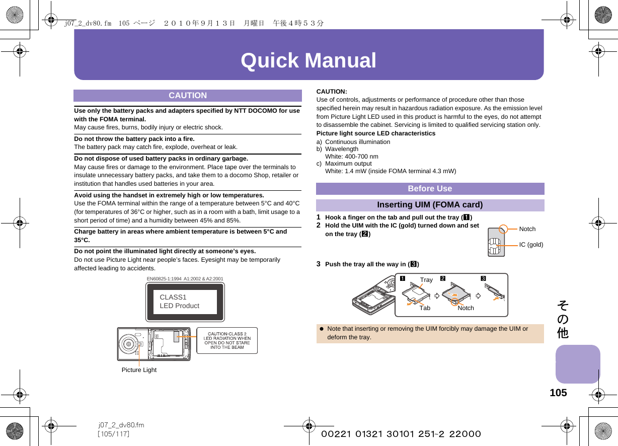 105j07_2_dv80.fm[105/117] ~~~~~~~~~~~~~~~~~~~~~~~~~その他Quick ManualUse only the battery packs and adapters specified by NTT DOCOMO for use with the FOMA terminal.May cause fires, burns, bodily injury or electric shock.Do not throw the battery pack into a fire.The battery pack may catch fire, explode, overheat or leak.Do not dispose of used battery packs in ordinary garbage.May cause fires or damage to the environment. Place tape over the terminals to insulate unnecessary battery packs, and take them to a docomo Shop, retailer or institution that handles used batteries in your area.Avoid using the handset in extremely high or low temperatures.Use the FOMA terminal within the range of a temperature between 5°C and 40°C (for temperatures of 36°C or higher, such as in a room with a bath, limit usage to a short period of time) and a humidity between 45% and 85%.Charge battery in areas where ambient temperature is between 5°C and 35°C.Do not point the illuminated light directly at someone’s eyes.Do not use Picture Light near people’s faces. Eyesight may be temporarily affected leading to accidents.CAUTION:Use of controls, adjustments or performance of procedure other than those specified herein may result in hazardous radiation exposure. As the emission level from Picture Light LED used in this product is harmful to the eyes, do not attempt to disassemble the cabinet. Servicing is limited to qualified servicing station only.Picture light source LED characteristicsa) Continuous illuminationb) WavelengthWhite: 400-700 nmc) Maximum outputWhite: 1.4 mW (inside FOMA terminal 4.3 mW)1Hook a finger on the tab and pull out the tray (1)2Hold the UIM with the IC (gold) turned down and set on the tray (2)3Push the tray all the way in (3)CAUTIONEN60825-1:1994  A1:2002 &amp; A2:2001CLASS1 LED ProductPicture LightBefore UseInserting UIM (FOMA card) Note that inserting or removing the UIM forcibly may damage the UIM or deform the tray.NotchIC (gold)123NotchTrayTabj07_2_dv80.fm  105 ページ  ２０１０年９月１３日　月曜日　午後４時５３分