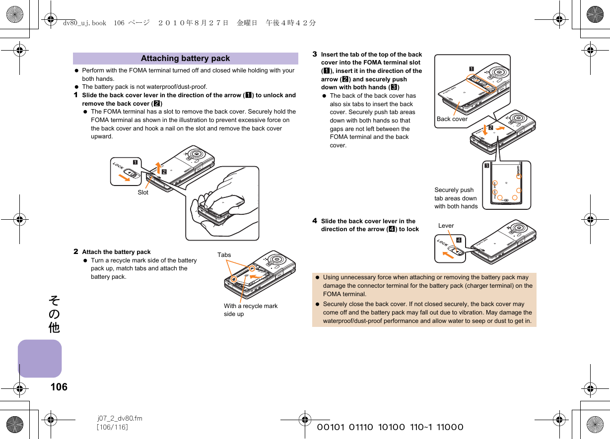 106j07_2_dv80.fm[106/116] ~~~~~~~~~~~~~~~~~~~~~~~~~その他 Perform with the FOMA terminal turned off and closed while holding with your both hands. The battery pack is not waterproof/dust-proof.1Slide the back cover lever in the direction of the arrow (1) to unlock and remove the back cover (2) The FOMA terminal has a slot to remove the back cover. Securely hold the FOMA terminal as shown in the illustration to prevent excessive force on the back cover and hook a nail on the slot and remove the back cover upward.2Attach the battery pack Turn a recycle mark side of the battery pack up, match tabs and attach the battery pack.3Insert the tab of the top of the back cover into the FOMA terminal slot (1), insert it in the direction of the arrow (2) and securely push down with both hands (3) The back of the back cover has also six tabs to insert the back cover. Securely push tab areas down with both hands so that gaps are not left between the FOMA terminal and the back cover.4Slide the back cover lever in the direction of the arrow (4) to lockAttaching battery packSlotTabsWith a recycle mark side up Using unnecessary force when attaching or removing the battery pack may damage the connector terminal for the battery pack (charger terminal) on the FOMA terminal. Securely close the back cover. If not closed securely, the back cover may come off and the battery pack may fall out due to vibration. May damage the waterproof/dust-proof performance and allow water to seep or dust to get in.Back coverSecurely push tab areas down with both hands4Leverdv80_uj.book  106 ページ  ２０１０年８月２７日　金曜日　午後４時４２分