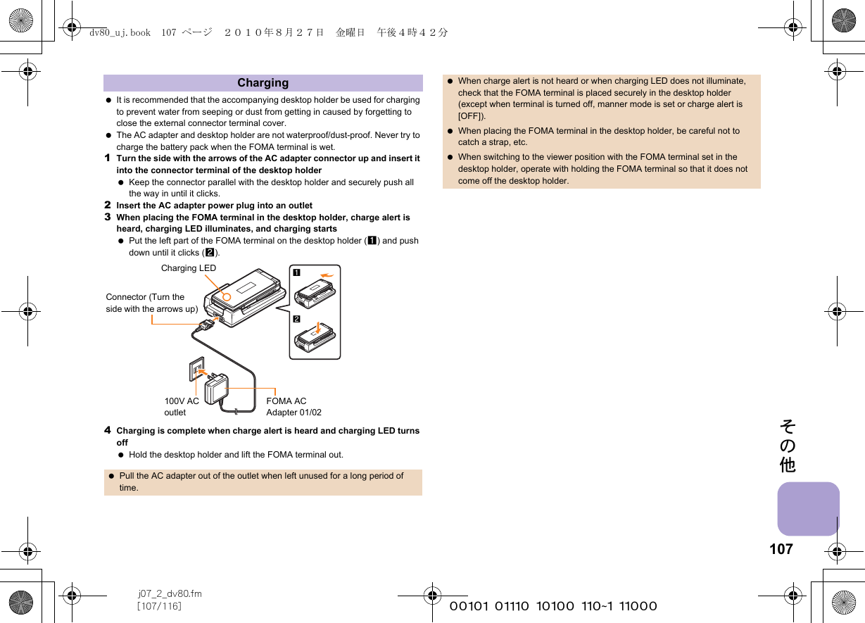 107j07_2_dv80.fm[107/116] ~~~~~~~~~~~~~~~~~~~~~~~~~その他 It is recommended that the accompanying desktop holder be used for charging to prevent water from seeping or dust from getting in caused by forgetting to close the external connector terminal cover. The AC adapter and desktop holder are not waterproof/dust-proof. Never try to charge the battery pack when the FOMA terminal is wet.1Turn the side with the arrows of the AC adapter connector up and insert it into the connector terminal of the desktop holder Keep the connector parallel with the desktop holder and securely push all the way in until it clicks.2Insert the AC adapter power plug into an outlet3When placing the FOMA terminal in the desktop holder, charge alert is heard, charging LED illuminates, and charging starts Put the left part of the FOMA terminal on the desktop holder (1) and push down until it clicks (2).4Charging is complete when charge alert is heard and charging LED turns off Hold the desktop holder and lift the FOMA terminal out.Charging Pull the AC adapter out of the outlet when left unused for a long period of time.12Charging LEDConnector (Turn the side with the arrows up)FOMA AC Adapter 01/02100V AC outlet When charge alert is not heard or when charging LED does not illuminate, check that the FOMA terminal is placed securely in the desktop holder (except when terminal is turned off, manner mode is set or charge alert is [OFF]). When placing the FOMA terminal in the desktop holder, be careful not to catch a strap, etc. When switching to the viewer position with the FOMA terminal set in the desktop holder, operate with holding the FOMA terminal so that it does not come off the desktop holder.dv80_uj.book  107 ページ  ２０１０年８月２７日　金曜日　午後４時４２分
