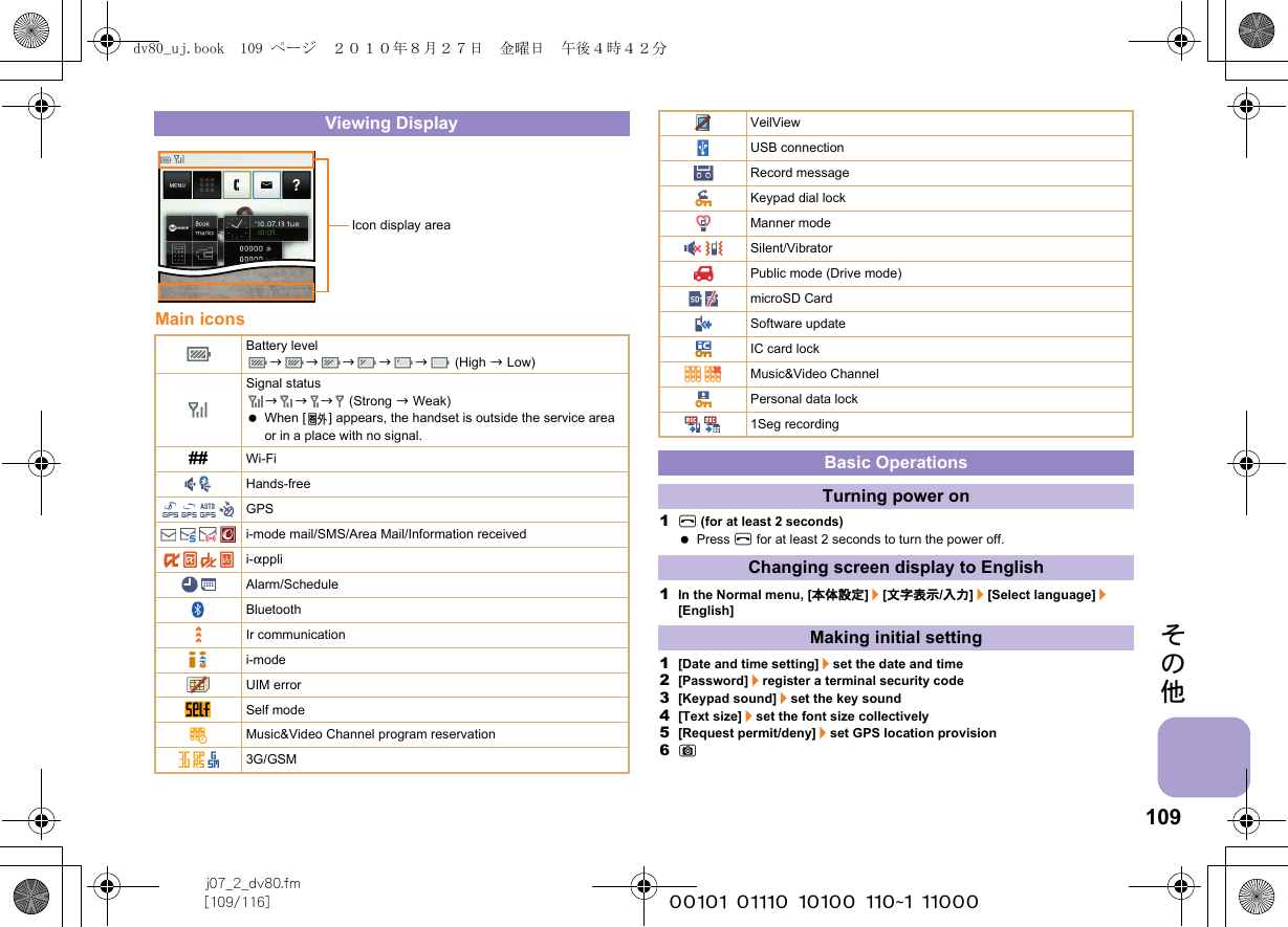 109j07_2_dv80.fm[109/116] ~~~~~~~~~~~~~~~~~~~~~~~~~その他Main icons1H (for at least 2 seconds) Press H for at least 2 seconds to turn the power off.1In the Normal menu, [本体設定]/[文字表示/入力]/[Select language]/[English]1[Date and time setting]/set the date and time2[Password]/register a terminal security code3[Keypad sound]/set the key sound4[Text size]/set the font size collectively5[Request permit/deny]/set GPS location provision6CViewing DisplayBattery levelbbbbb (High b Low)Signal statusbbb (Strong b Weak) When [ ] appears, the handset is outside the service area or in a place with no signal. ## Wi-FiHands-freeGPSi-mode mail/SMS/Area Mail/Information receivedi-appliAlarm/ScheduleBluetoothIr communicationi-modeUIM errorSelf modeMusic&amp;Video Channel program reservation3G/GSMIcon display areaVeilViewUSB connectionRecord messageKeypad dial lockManner modeSilent/VibratorPublic mode (Drive mode)microSD CardSoftware updateIC card lockMusic&amp;Video ChannelPersonal data lock1Seg recordingBasic OperationsTurning power onChanging screen display to EnglishMaking initial settingdv80_uj.book  109 ページ  ２０１０年８月２７日　金曜日　午後４時４２分