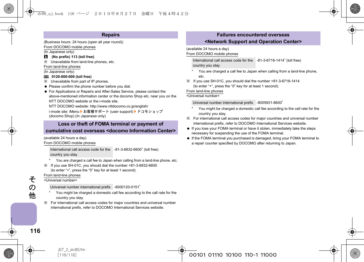 116j07_2_dv80.fm[116/116] ~~~~~~~~~~~~~~~~~~~~~~~~~その他(Business hours: 24 hours (open all year round))From DOCOMO mobile phones(In Japanese only)r(No prefix) 113 (toll free)※Unavailable from land-line phones, etc.From land-line phones(In Japanese only)0120-800-000 (toll free)※Unavailable from part of IP phones. Please confirm the phone number before you dial. For Applications or Repairs and After-Sales Service, please contact the above-mentioned information center or the docomo Shop etc. near you on the NTT DOCOMO website or the i-mode site.NTT DOCOMO website: http://www.nttdocomo.co.jp/english/i-mode site: iMenu/お客様サポート (user support)/ドコモショップ (docomo Shop) (In Japanese only)(available 24 hours a day)From DOCOMO mobile phones*You are charged a call fee to Japan when calling from a land-line phone, etc.※If you use SH-01C, you should dial the number +81-3-6832-6600 (to enter “+”, press the “0” key for at least 1 second).From land-line phones&lt;Universal number&gt;* You might be charged a domestic call fee according to the call rate for the country you stay.※For international call access codes for major countries and universal number international prefix, refer to DOCOMO International Services website. (available 24 hours a day)From DOCOMO mobile phones* You are charged a call fee to Japan when calling from a land-line phone, etc.※If you use SH-01C, you should dial the number +81-3-6718-1414 (to enter “+”, press the “0” key for at least 1 second).From land-line phones&lt;Universal number&gt;* You might be charged a domestic call fee according to the call rate for the country you stay.※For international call access codes for major countries and universal number international prefix, refer to DOCOMO International Services website.  If you lose your FOMA terminal or have it stolen, immediately take the steps necessary for suspending the use of the FOMA terminal. If the FOMA terminal you purchased is damaged, bring your FOMA terminal to a repair counter specified by DOCOMO after returning to Japan.RepairsLoss or theft of FOMA terminal or payment of cumulative cost overseas &lt;docomo Information Center&gt;International call access code for the country you stay-81-3-6832-6600* (toll free)Universal number international prefix -8000120-0151*Failures encountered overseas &lt;Network Support and Operation Center&gt;International call access code for the country you stay-81-3-6718-1414* (toll free)Universal number international prefix -8005931-8600*dv80_uj.book  116 ページ  ２０１０年８月２７日　金曜日　午後４時４２分