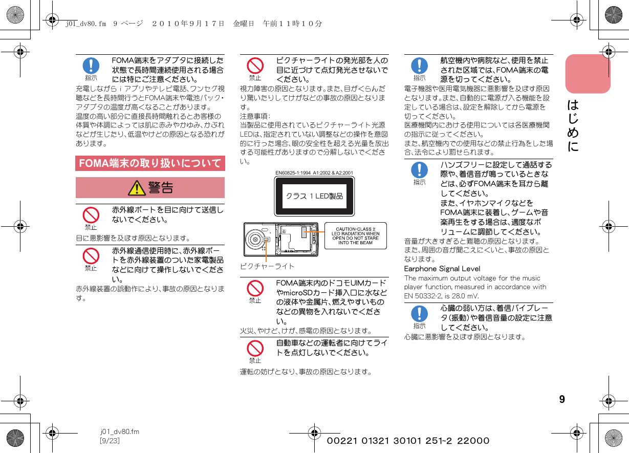 9j01_dv80.fm[9/23] ~~~~~~~~~~~~~~~~~~~~~~~~~はじめにFOMA端末をアダプタに接続した状態で長時間連続使用される場合には特にご注意ください。充電しながらｉアプリやテレビ電話、ワンセグ視聴などを長時間行うとFOMA端末や電池パック・アダプタの温度が高くなることがあります。温度の高い部分に直接長時間触れるとお客様の体質や体調によっては肌に赤みやかゆみ、かぶれなどが生じたり、低温やけどの原因となる恐れがあります。赤外線ポートを目に向けて送信しないでください。目に悪影響を及ぼす原因となります。赤外線通信使用時に、赤外線ポートを赤外線装置のついた家電製品などに向けて操作しないでください。赤外線装置の誤動作により、事故の原因となります。ピクチャーライトの発光部を人の目に近づけて点灯発光させないでください。視力障害の原因となります。また、目がくらんだり驚いたりしてけがなどの事故の原因となります。注意事項：当製品に使用されているピクチャーライト光源LEDは、指定されていない調整などの操作を意図的に行った場合、眼の安全性を超える光量を放出する可能性がありますので分解しないでください。FOMA端末内のドコモUIMカードやmicroSDカード挿入口に水などの液体や金属片、燃えやすいものなどの異物を入れないでください。火災、やけど、けが、感電の原因となります。自動車などの運転者に向けてライトを点灯しないでください。運転の妨げとなり、事故の原因となります。航空機内や病院など、使用を禁止された区域では、FOMA端末の電源を切ってください。電子機器や医用電気機器に悪影響を及ぼす原因となります。また、自動的に電源が入る機能を設定している場合は、設定を解除してから電源を切ってください。医療機関内における使用については各医療機関の指示に従ってください。また、航空機内での使用などの禁止行為をした場合、法令により罰せられます。ハンズフリーに設定して通話する際や、着信音が鳴っているときなどは、必ずFOMA端末を耳から離してください。また、イヤホンマイクなどをFOMA端末に装着し、ゲームや音楽再生をする場合は、適度なボリュームに調節してください。音量が大きすぎると難聴の原因となります。また、周囲の音が聞こえにくいと、事故の原因となります。Earphone Signal LevelThe maximum output voltage for the music player function, measured in accordance with EN 50332-2, is 28.0 mV.心臓の弱い方は、着信バイブレータ（振動）や着信音量の設定に注意してください。心臓に悪影響を及ぼす原因となります。FOMA端末の取り扱いについて警告クラス 1 LED製品EN60825-1:1994  A1:2002 &amp; A2:2001ピクチャーライトj01_dv80.fm  9 ページ  ２０１０年９月１７日　金曜日　午前１１時１０分