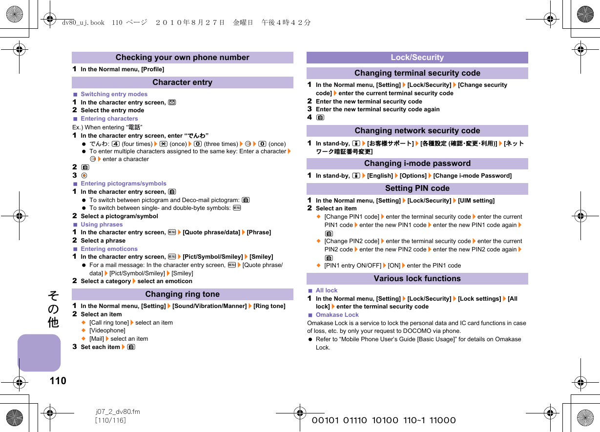 110j07_2_dv80.fm[110/116] ~~~~~~~~~~~~~~~~~~~~~~~~~その他1In the Normal menu, [Profile]Switching entry modes1In the character entry screen, m2Select the entry modeEntering charactersEx.) When entering “電話”1In the character entry screen, enter “でんわ” でんわ: 4 (four times)/* (once)/0 (three times)/r&amp;/0 (once) To enter multiple characters assigned to the same key: Enter a character/r&amp;/enter a character2C3t&amp;Entering pictograms/symbols1In the character entry screen, C To switch between pictogram and Deco-mail pictogram: C To switch between single- and double-byte symbols: z2Select a pictogram/symbolUsing phrases1In the character entry screen, z/[Quote phrase/data]/[Phrase]2Select a phraseEntering emoticons1In the character entry screen, z/[Pict/Symbol/Smiley]/[Smiley] For a mail message: In the character entry screen, z/[Quote phrase/data]/[Pict/Symbol/Smiley]/[Smiley]2Select a category/select an emoticon1In the Normal menu, [Setting]/[Sound/Vibration/Manner]/[Ring tone]2Select an item;[Call ring tone]/select an item;[Videophone];[Mail]/select an item3Set each item/C1In the Normal menu, [Setting]/[Lock/Security]/[Change security code]/enter the current terminal security code2Enter the new terminal security code3Enter the new terminal security code again4C1In stand-by, i/[お客様サポート]/[各種設定 (確 認・変 更・利 用 )]/[ネットワーク暗証番号変更]1In stand-by, i/[English]/[Options]/[Change i-mode Password]1In the Normal menu, [Setting]/[Lock/Security]/[UIM setting]2Select an item;[Change PIN1 code]/enter the terminal security code/enter the current PIN1 code/enter the new PIN1 code/enter the new PIN1 code again/C;[Change PIN2 code]/enter the terminal security code/enter the current PIN2 code/enter the new PIN2 code/enter the new PIN2 code again/C;[PIN1 entry ON/OFF]/[ON]/enter the PIN1 codeAll lock1In the Normal menu, [Setting]/[Lock/Security]/[Lock settings]/[All lock]/enter the terminal security codeOmakase LockOmakase Lock is a service to lock the personal data and IC card functions in case of loss, etc. by only your request to DOCOMO via phone. Refer to “Mobile Phone User’s Guide [Basic Usage]” for details on Omakase Lock.Checking your own phone numberCharacter entryChanging ring toneLock/SecurityChanging terminal security codeChanging network security codeChanging i-mode passwordSetting PIN codeVarious lock functionsdv80_uj.book  110 ページ  ２０１０年８月２７日　金曜日　午後４時４２分