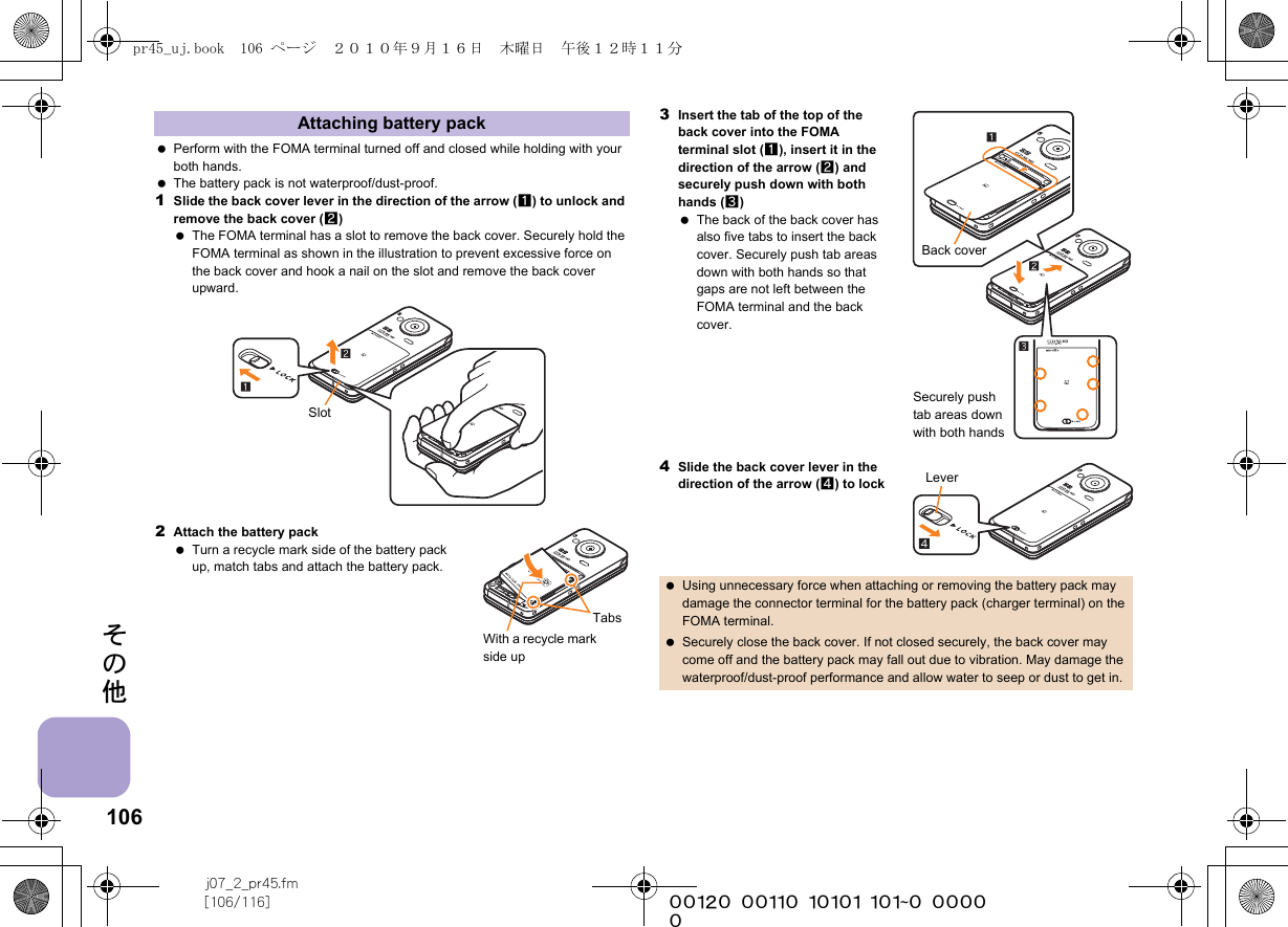 106j07_2_pr45.fm[106/116] ~~~~~~~~~~~~~~~~~~~~~~~~~その他 Perform with the FOMA terminal turned off and closed while holding with your both hands. The battery pack is not waterproof/dust-proof.1Slide the back cover lever in the direction of the arrow (1) to unlock and remove the back cover (2) The FOMA terminal has a slot to remove the back cover. Securely hold the FOMA terminal as shown in the illustration to prevent excessive force on the back cover and hook a nail on the slot and remove the back cover upward.2Attach the battery pack Turn a recycle mark side of the battery pack up, match tabs and attach the battery pack.3Insert the tab of the top of the back cover into the FOMA terminal slot (1), insert it in the direction of the arrow (2) and securely push down with both hands (3) The back of the back cover has also five tabs to insert the back cover. Securely push tab areas down with both hands so that gaps are not left between the FOMA terminal and the back cover.4Slide the back cover lever in the direction of the arrow (4) to lockAttaching battery packSlotTabsWith a recycle mark side up Using unnecessary force when attaching or removing the battery pack may damage the connector terminal for the battery pack (charger terminal) on the FOMA terminal. Securely close the back cover. If not closed securely, the back cover may come off and the battery pack may fall out due to vibration. May damage the waterproof/dust-proof performance and allow water to seep or dust to get in.Back coverSecurely push tab areas down with both handsLeverpr45_uj.book  106 ページ  ２０１０年９月１６日　木曜日　午後１２時１１分