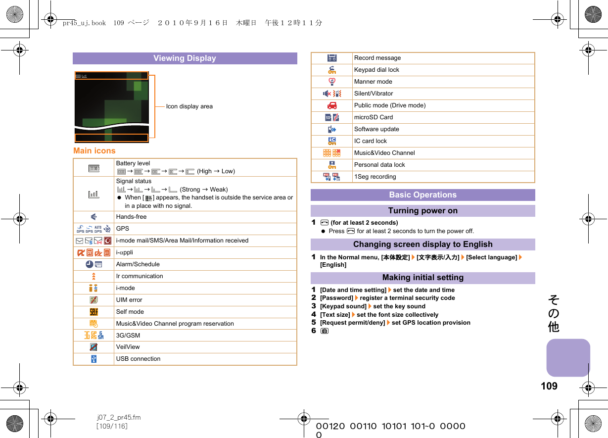 109j07_2_pr45.fm[109/116] ~~~~~~~~~~~~~~~~~~~~~~~~~その他Main icons1H (for at least 2 seconds) Press H for at least 2 seconds to turn the power off.1In the Normal menu, [本体設定]/[文字表示/入力]/[Select language]/[English]1[Date and time setting]/set the date and time2[Password]/register a terminal security code3[Keypad sound]/set the key sound4[Text size]/set the font size collectively5[Request permit/deny]/set GPS location provision6CViewing DisplayBattery levelbbbb (High b Low)Signal statusbbb (Strong b Weak) When [ ] appears, the handset is outside the service area or in a place with no signal. Hands-freeGPSi-mode mail/SMS/Area Mail/Information receivedi-αppliAlarm/ScheduleIr communicationi-modeUIM errorSelf modeMusic&amp;Video Channel program reservation3G/GSMVeilViewUSB connectionIcon display areaRecord messageKeypad dial lockManner modeSilent/VibratorPublic mode (Drive mode)microSD CardSoftware updateIC card lockMusic&amp;Video ChannelPersonal data lock1Seg recordingBasic OperationsTurning power onChanging screen display to EnglishMaking initial settingpr45_uj.book  109 ページ  ２０１０年９月１６日　木曜日　午後１２時１１分