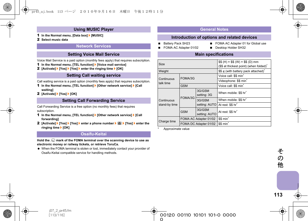 113j07_2_pr45.fm[113/116] ~~~~~~~~~~~~~~~~~~~~~~~~~その他1In the Normal menu, [Data box]/[MUSIC]2Select music dataVoice Mail Service is a paid option (monthly fees apply) that requires subscription.1In the Normal menu, [TEL function]/[Voice mail service]2[Activate]/[Yes]/[Yes]/enter the ringing time/[OK]Call waiting service is a paid option (monthly fees apply) that requires subscription.1In the Normal menu, [TEL function]/[Other network service]/[Call waiting]2[Activate]/[Yes]/[OK]Call Forwarding Service is a free option (no monthly fees) that requires subscription.1In the Normal menu, [TEL function]/[Other network service]/[Call forwarding]2[Activate]/[Yes]/[Yes]/enter a phone number/C/[Yes]/enter the ringing time/[OK]Hold the b mark of the FOMA terminal over the scanning device to use as electronic money or railway tickets, or retrieve ToruCa. When the FOMA terminal is stolen or lost, immediately contact your provider of Osaifu-Keitai compatible service for handling methods.Battery Pack SH23 FOMA AC Adapter 01 for Global useFOMA AC Adapter 01/02 Desktop Holder SH32* Approximate valueUsing MUSIC PlayerNetwork ServicesSetting Voice Mail ServiceSetting Call waiting serviceSetting Call Forwarding ServiceOsaifu-KeitaiGeneral NotesIntroduction of options and related devicesMain specificationsSize $$ (H) × $$ (W) × $$ (D) mm ($$ at thickest point) (when folded)*Weight $$ g (with battery pack attached)*Continuous talk timeFOMA/3G Voice call: $$ min*Videophone: $$ min*GSM Voice call: $$ min*Continuous stand-by timeFOMA/3G3G/GSM setting: 3G When mobile: $$ hr*3G/GSM setting: AUTOWhen mobile: $$ hr*At rest: $$ hr*GSM3G/GSM setting: AUTOAt rest: $$ hr*Charge time FOMA AC Adapter 01/02 $$ min*FOMA DC Adapter 01/02 $$ min*pr45_uj.book  113 ページ  ２０１０年９月１６日　木曜日　午後１２時１１分