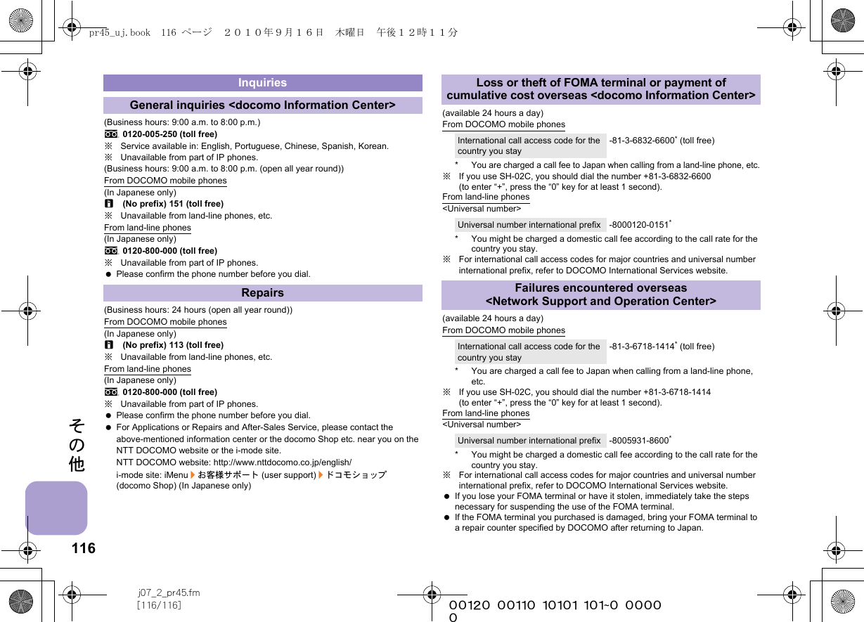 116j07_2_pr45.fm[116/116] ~~~~~~~~~~~~~~~~~~~~~~~~~その他(Business hours: 9:00 a.m. to 8:00 p.m.)s0120-005-250 (toll free)※Service available in: English, Portuguese, Chinese, Spanish, Korean.※Unavailable from part of IP phones.(Business hours: 9:00 a.m. to 8:00 p.m. (open all year round))From DOCOMO mobile phones(In Japanese only)r(No prefix) 151 (toll free)※Unavailable from land-line phones, etc.From land-line phones(In Japanese only)s0120-800-000 (toll free)※Unavailable from part of IP phones. Please confirm the phone number before you dial.(Business hours: 24 hours (open all year round))From DOCOMO mobile phones(In Japanese only)r(No prefix) 113 (toll free)※Unavailable from land-line phones, etc.From land-line phones(In Japanese only)s0120-800-000 (toll free)※Unavailable from part of IP phones. Please confirm the phone number before you dial. For Applications or Repairs and After-Sales Service, please contact the above-mentioned information center or the docomo Shop etc. near you on the NTT DOCOMO website or the i-mode site.NTT DOCOMO website: http://www.nttdocomo.co.jp/english/i-mode site: iMenu/お客様サポート (user support)/ドコモショップ (docomo Shop) (In Japanese only)(available 24 hours a day)From DOCOMO mobile phones*You are charged a call fee to Japan when calling from a land-line phone, etc.※If you use SH-02C, you should dial the number +81-3-6832-6600 (to enter “+”, press the “0” key for at least 1 second).From land-line phones&lt;Universal number&gt;* You might be charged a domestic call fee according to the call rate for the country you stay.※For international call access codes for major countries and universal number international prefix, refer to DOCOMO International Services website. (available 24 hours a day)From DOCOMO mobile phones* You are charged a call fee to Japan when calling from a land-line phone, etc.※If you use SH-02C, you should dial the number +81-3-6718-1414 (to enter “+”, press the “0” key for at least 1 second).From land-line phones&lt;Universal number&gt;* You might be charged a domestic call fee according to the call rate for the country you stay.※For international call access codes for major countries and universal number international prefix, refer to DOCOMO International Services website.  If you lose your FOMA terminal or have it stolen, immediately take the steps necessary for suspending the use of the FOMA terminal. If the FOMA terminal you purchased is damaged, bring your FOMA terminal to a repair counter specified by DOCOMO after returning to Japan.InquiriesGeneral inquiries &lt;docomo Information Center&gt;RepairsLoss or theft of FOMA terminal or payment of cumulative cost overseas &lt;docomo Information Center&gt;International call access code for the country you stay-81-3-6832-6600* (toll free)Universal number international prefix -8000120-0151*Failures encountered overseas &lt;Network Support and Operation Center&gt;International call access code for the country you stay-81-3-6718-1414* (toll free)Universal number international prefix -8005931-8600*pr45_uj.book  116 ページ  ２０１０年９月１６日　木曜日　午後１２時１１分