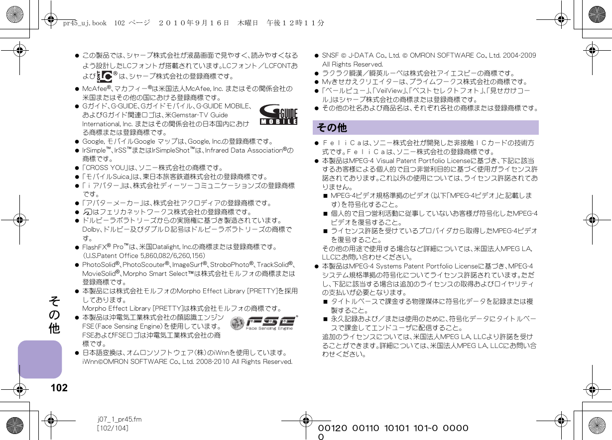 102j07_1_pr45.fm[102/104] ~~~~~~~~~~~~~~~~~~~~~~~~~その他 この製品では、シャープ株式会社が液晶画面で見やすく、読みやすくなるよう設計したLCフォントが搭載されています。LCフォント／LCFONTおよび は、シャープ株式会社の登録商標です。 McAfee®、マカフィー®は米国法人McAfee, Inc. またはその関係会社の米国またはその他の国における登録商標です。 Gガイド、G-GUIDE、Gガイドモバイル、G-GUIDE MOBILE、およびGガイド関連ロゴは、米Gemstar-TV Guide International, Inc. またはその関係会社の日本国内における商標または登録商標です。 Google, モバイルGoogle マップは、Google, Inc.の登録商標です。 IrSimple™、IrSS™またはIrSimpleShot™は、Infrared Data Association®の商標です。 「CROSS YOU」は、ソニー株式会社の商標です。 「モバイルSuica」は、東日本旅客鉄道株式会社の登録商標です。 「ｉアバター」は、株式会社ディーツーコミュニケーションズの登録商標です。 「アバターメーカー」は、株式会社アクロディアの登録商標です。 bはフェリカネットワークス株式会社の登録商標です。 ドルビーラボラトリーズからの実施権に基づき製造されています。Dolby、ドルビー及びダブルＤ記号はドルビーラボラトリーズの商標です｡ FlashFX® Pro™は、米国Datalight, Inc.の商標または登録商標です。（U.S.Patent Office 5,860,082/6,260,156） PhotoSolid®、PhotoScouter®、ImageSurf®、StroboPhoto®、TrackSolid®、MovieSolid®、Morpho Smart Select™は株式会社モルフォの商標または登録商標です。 本製品には株式会社モルフォのMorpho Effect Library [PRETTY]を採用しております。Morpho Effect Library [PRETTY]は株式会社モルフォの商標です。 本製品は沖電気工業株式会社の顔認識エンジンFSE（Face Sensing Engine）を使用しています。FSEおよびFSEロゴは沖電気工業株式会社の商標です。 日本語変換は、オムロンソフトウェア（株）のiWnnを使用しています。iWnn©OMRON SOFTWARE Co., Ltd. 2008-2010 All Rights Reserved.  SNSF © J-DATA Co., Ltd. © OMRON SOFTWARE Co., Ltd. 2004-2009 All Rights Reserved. ラクラク瞬漢／瞬英ルーペは株式会社アイエスピーの商標です。 Myきせかえクリエイターは、プライムワークス株式会社の商標です。 「ベールビュー」、「VeilView」、「ベストセレクトフォト」、「見せかけコール」はシャープ株式会社の商標または登録商標です。 その他の社名および商品名は、それぞれ各社の商標または登録商標です。 ＦｅｌｉＣａは、ソニー株式会社が開発した非接触ＩＣカードの技術方式です。ＦｅｌｉＣａは、ソニー株式会社の登録商標です。 本製品はMPEG-4 Visual Patent Portfolio Licenseに基づき、下記に該当するお客様による個人的で且つ非営利目的に基づく使用がライセンス許諾されております。これ以外の使用については、ライセンス許諾されておりません。MPEG-4ビデオ規格準拠のビデオ（以下「MPEG-4ビデオ」と記載します）を符号化すること。個人的で且つ営利活動に従事していないお客様が符号化したMPEG-4ビデオを復号すること。ライセンス許諾を受けているプロバイダから取得したMPEG-4ビデオを復号すること。その他の用途で使用する場合など詳細については、米国法人MPEG LA, LLCにお問い合わせください。 本製品はMPEG-4 Systems Patent Portfolio Licenseに基づき、MPEG-4システム規格準拠の符号化についてライセンス許諾されています。ただし、下記に該当する場合は追加のライセンスの取得およびロイヤリティの支払いが必要となります。タイトルベースで課金する物理媒体に符号化データを記録または複製すること。永久記録および／または使用のために、符号化データにタイトルベースで課金してエンドユーザに配信すること。追加のライセンスについては、米国法人MPEG LA, LLCより許諾を受けることができます。詳細については、米国法人MPEG LA, LLCにお問い合わせください。その他pr45_uj.book  102 ページ  ２０１０年９月１６日　木曜日　午後１２時１１分