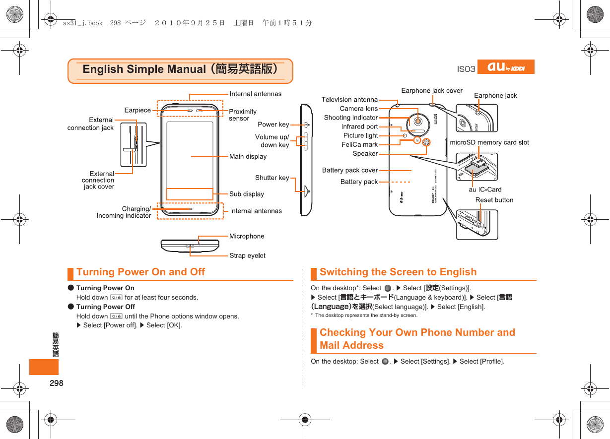 298簡易英語●Turning Power OnHold down f for at least four seconds.●Turning Power OffHold down f until the Phone options window opens. z Select [Power off]. z Select [OK].On the desktop*: Select  . z Select [設定(Settings)]. z Select [言語とキーボード(Language &amp; keyboard)]. z Select [言語（Language）を選択(Select language)]. z Select [English].* The desktop represents the stand-by screen.On the desktop: Select  . z Select [Settings]. z Select [Profile].English Simple Manual （簡易英語版）IS03Turning Power On and Off Switching the Screen to EnglishChecking Your Own Phone Number and Mail Addressas31_j.book  298 ページ  ２０１０年９月２５日　土曜日　午前１時５１分