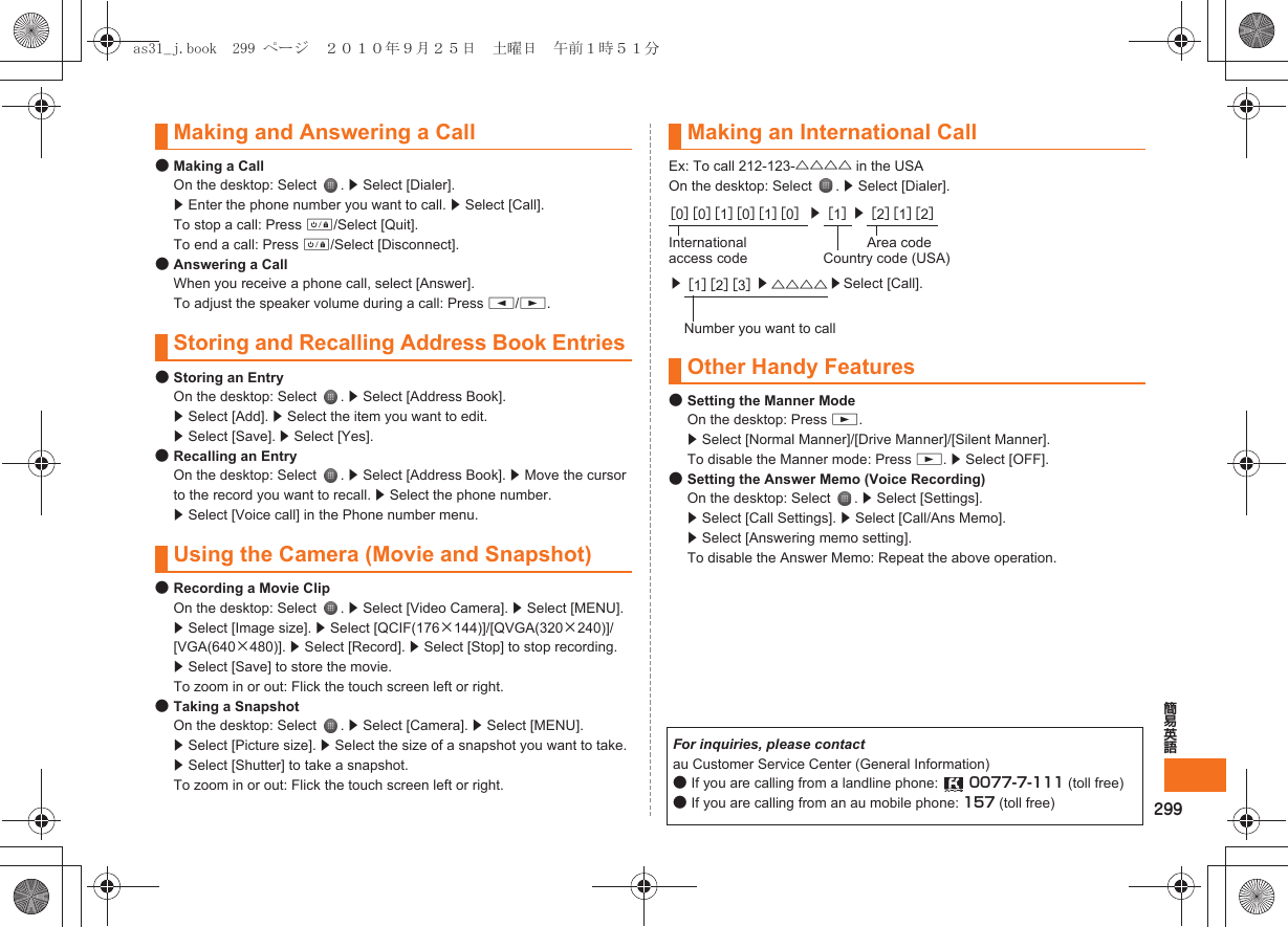 299簡易英語●Making a CallOn the desktop: Select  . z Select [Dialer]. z Enter the phone number you want to call. z Select [Call]. To stop a call: Press f/Select [Quit].To end a call: Press f/Select [Disconnect].●Answering a CallWhen you receive a phone call, select [Answer].To adjust the speaker volume during a call: Press u/d.●Storing an EntryOn the desktop: Select  . z Select [Address Book].  z Select [Add]. z Select the item you want to edit. z Select [Save]. z Select [Yes].●Recalling an EntryOn the desktop: Select  . z Select [Address Book]. z Move the cursor to the record you want to recall. z Select the phone number. z Select [Voice call] in the Phone number menu.●Recording a Movie ClipOn the desktop: Select  . z Select [Video Camera]. z Select [MENU]. z Select [Image size]. z Select [QCIF(176×144)]/[QVGA(320×240)]/[VGA(640×480)]. z Select [Record]. z Select [Stop] to stop recording. z Select [Save] to store the movie.To zoom in or out: Flick the touch screen left or right.●Taking a SnapshotOn the desktop: Select  . z Select [Camera]. z Select [MENU]. z Select [Picture size]. z Select the size of a snapshot you want to take. z Select [Shutter] to take a snapshot.To zoom in or out: Flick the touch screen left or right.Ex: To call 212-123-△△△△ in the USAOn the desktop: Select  . z Select [Dialer].●Setting the Manner ModeOn the desktop: Press d.z Select [Normal Manner]/[Drive Manner]/[Silent Manner].To disable the Manner mode: Press d. z Select [OFF].●Setting the Answer Memo (Voice Recording)On the desktop: Select  . z Select [Settings].z Select [Call Settings]. z Select [Call/Ans Memo]. z Select [Answering memo setting].To disable the Answer Memo: Repeat the above operation.Making and Answering a CallStoring and Recalling Address Book EntriesUsing the Camera (Movie and Snapshot)Making an International Call［0］［0］［1］［0］［1］［0］z［1］z［2］［1］［2］International access codeArea codeCountry code (USA)z［1］［2］［3］z△△△△ zSelect [Call].Number you want to callOther Handy FeaturesFor inquiries, please contactau Customer Service Center (General Information)●If you are calling from a landline phone:  0077-7-111 (toll free)●If you are calling from an au mobile phone: 157 (toll free)as31_j.book  299 ページ  ２０１０年９月２５日　土曜日　午前１時５１分