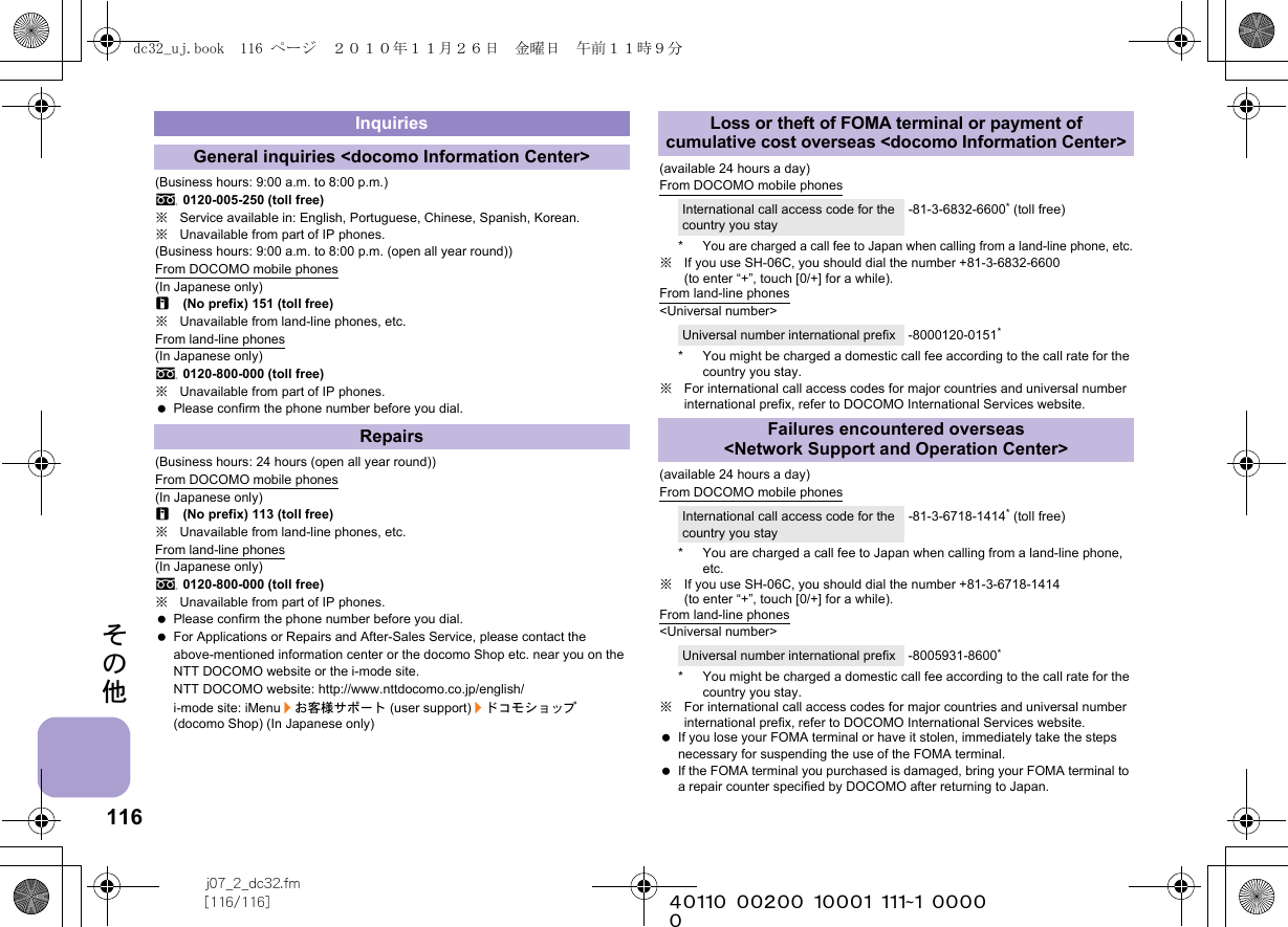 116j07_2_dc32.fm[116/116] ~~~~~~~~~~~~~~~~~~~~~~~~~その他(Business hours: 9:00 a.m. to 8:00 p.m.)s0120-005-250 (toll free)※Service available in: English, Portuguese, Chinese, Spanish, Korean.※Unavailable from part of IP phones.(Business hours: 9:00 a.m. to 8:00 p.m. (open all year round))From DOCOMO mobile phones(In Japanese only)r(No prefix) 151 (toll free)※Unavailable from land-line phones, etc.From land-line phones(In Japanese only)s0120-800-000 (toll free)※Unavailable from part of IP phones. Please confirm the phone number before you dial.(Business hours: 24 hours (open all year round))From DOCOMO mobile phones(In Japanese only)r(No prefix) 113 (toll free)※Unavailable from land-line phones, etc.From land-line phones(In Japanese only)s0120-800-000 (toll free)※Unavailable from part of IP phones. Please confirm the phone number before you dial. For Applications or Repairs and After-Sales Service, please contact the above-mentioned information center or the docomo Shop etc. near you on the NTT DOCOMO website or the i-mode site.NTT DOCOMO website: http://www.nttdocomo.co.jp/english/i-mode site: iMenu/お客様サポート (user support)/ドコモショップ (docomo Shop) (In Japanese only)(available 24 hours a day)From DOCOMO mobile phones*You are charged a call fee to Japan when calling from a land-line phone, etc.※If you use SH-06C, you should dial the number +81-3-6832-6600 (to enter “+”, touch [0/+] for a while).From land-line phones&lt;Universal number&gt;* You might be charged a domestic call fee according to the call rate for the country you stay.※For international call access codes for major countries and universal number international prefix, refer to DOCOMO International Services website. (available 24 hours a day)From DOCOMO mobile phones* You are charged a call fee to Japan when calling from a land-line phone, etc.※If you use SH-06C, you should dial the number +81-3-6718-1414 (to enter “+”, touch [0/+] for a while).From land-line phones&lt;Universal number&gt;* You might be charged a domestic call fee according to the call rate for the country you stay.※For international call access codes for major countries and universal number international prefix, refer to DOCOMO International Services website.  If you lose your FOMA terminal or have it stolen, immediately take the steps necessary for suspending the use of the FOMA terminal. If the FOMA terminal you purchased is damaged, bring your FOMA terminal to a repair counter specified by DOCOMO after returning to Japan.InquiriesGeneral inquiries &lt;docomo Information Center&gt;RepairsLoss or theft of FOMA terminal or payment of cumulative cost overseas &lt;docomo Information Center&gt;International call access code for the country you stay-81-3-6832-6600* (toll free)Universal number international prefix -8000120-0151*Failures encountered overseas &lt;Network Support and Operation Center&gt;International call access code for the country you stay-81-3-6718-1414* (toll free)Universal number international prefix -8005931-8600*dc32_uj.book  116 ページ  ２０１０年１１月２６日　金曜日　午前１１時９分