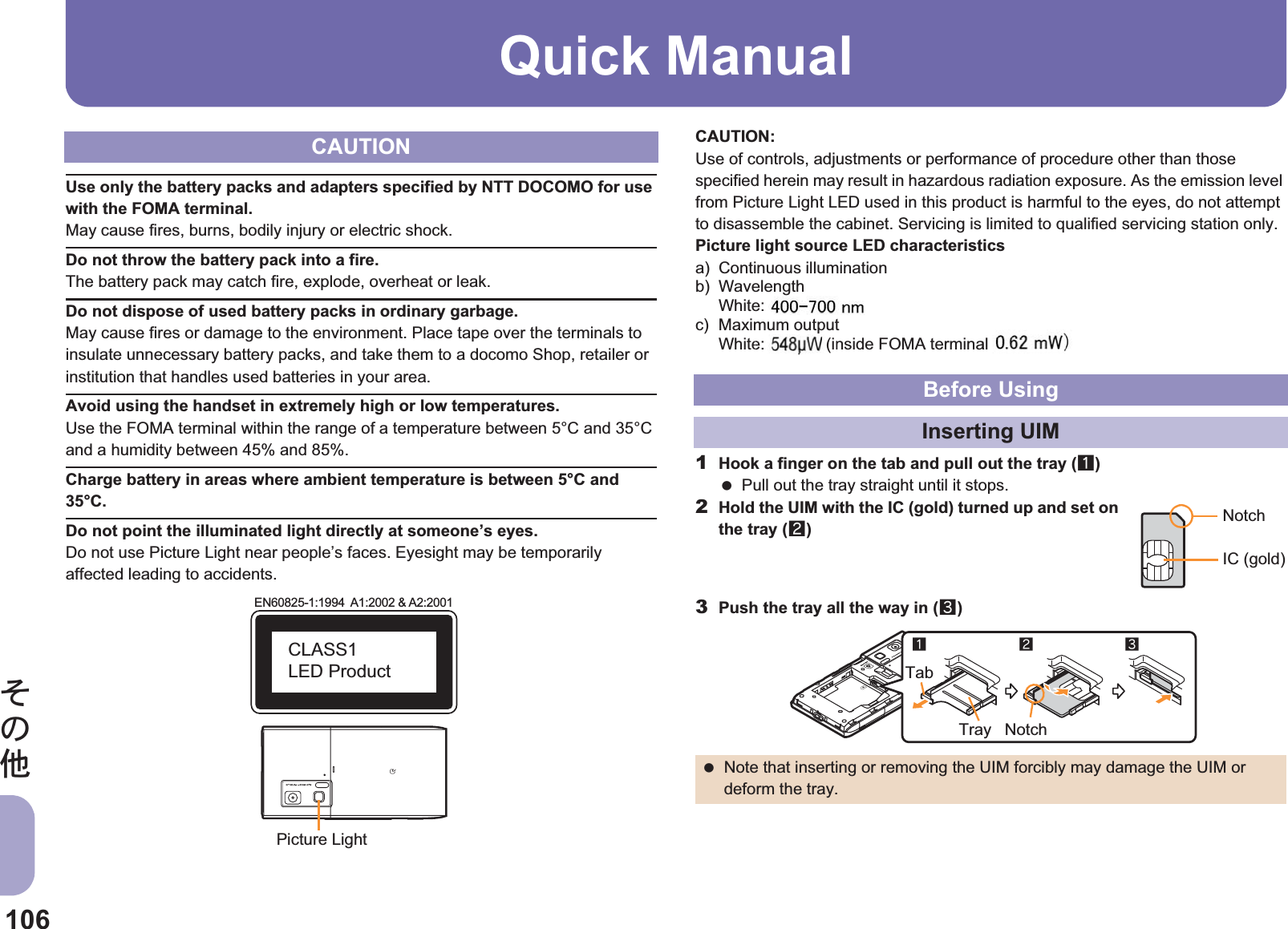 106̷͈ఈQuick ManualUse only the battery packs and adapters specified by NTT DOCOMO for use with the FOMA terminal.May cause fires, burns, bodily injury or electric shock.Do not throw the battery pack into a fire.The battery pack may catch fire, explode, overheat or leak.Do not dispose of used battery packs in ordinary garbage.May cause fires or damage to the environment. Place tape over the terminals to insulate unnecessary battery packs, and take them to a docomo Shop, retailer or institution that handles used batteries in your area.Avoid using the handset in extremely high or low temperatures.Use the FOMA terminal within the range of a temperature between 5°C and 35°C and a humidity between 45% and 85%.Charge battery in areas where ambient temperature is between 5°C and 35°C.Do not point the illuminated light directly at someone’s eyes.Do not use Picture Light near people’s faces. Eyesight may be temporarily affected leading to accidents.CAUTION:Use of controls, adjustments or performance of procedure other than those specified herein may result in hazardous radiation exposure. As the emission level from Picture Light LED used in this product is harmful to the eyes, do not attempt to disassemble the cabinet. Servicing is limited to qualified servicing station only.Picture light source LED characteristicsa) Continuous illuminationb) WavelengthWhite: $$-$$ nmc) Maximum outputWhite: $$ mW (inside FOMA terminal $$ mW)1Hook a finger on the tab and pull out the tray (1) Pull out the tray straight until it stops.2Hold the UIM with the IC (gold) turned up and set on the tray (2)3Push the tray all the way in (3)CAUTIONEN60825-1:1994  A1:2002 &amp; A2:2001CLASS1 LED ProductPicture LightBefore UsingInserting UIM Note that inserting or removing the UIM forcibly may damage the UIM or deform the tray.NotchIC (gold)123NotchTabTraygal pe: $ (i