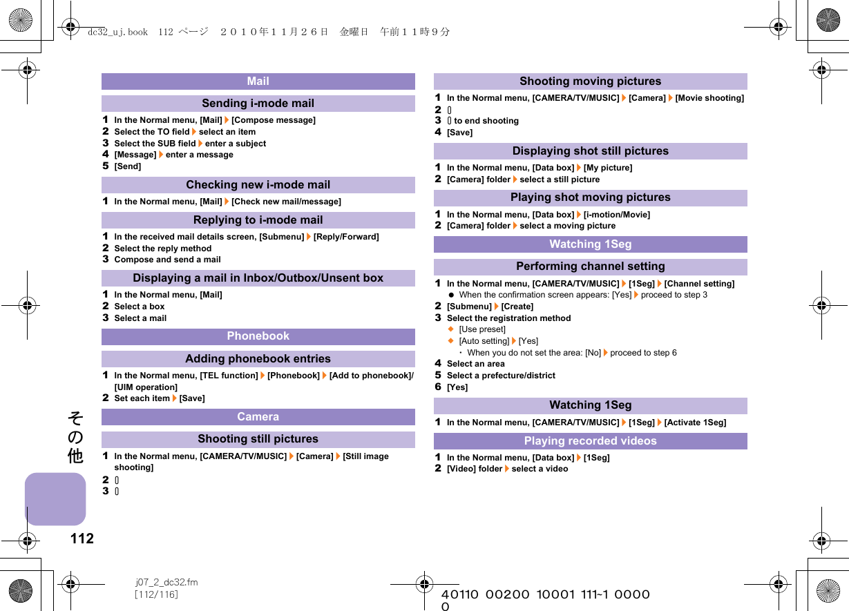 112j07_2_dc32.fm[112/116] ~~~~~~~~~~~~~~~~~~~~~~~~~その他1In the Normal menu, [Mail]/[Compose message]2Select the TO field/select an item3Select the SUB field/enter a subject4[Message]/enter a message5[Send]1In the Normal menu, [Mail]/[Check new mail/message]1In the received mail details screen, [Submenu]/[Reply/Forward]2Select the reply method3Compose and send a mail1In the Normal menu, [Mail]2Select a box3Select a mail1In the Normal menu, [TEL function]/[Phonebook]/[Add to phonebook]/[UIM operation]2Set each item/[Save]1In the Normal menu, [CAMERA/TV/MUSIC]/[Camera]/[Still image shooting]2&amp;3&amp;1In the Normal menu, [CAMERA/TV/MUSIC]/[Camera]/[Movie shooting]2&amp;3&amp; to end shooting4[Save]1In the Normal menu, [Data box]/[My picture]2[Camera] folder/select a still picture1In the Normal menu, [Data box]/[i-motion/Movie]2[Camera] folder/select a moving picture1In the Normal menu, [CAMERA/TV/MUSIC]/[1Seg]/[Channel setting] When the confirmation screen appears: [Yes]/proceed to step 32[Submenu]/[Create]3Select the registration method;[Use preset];[Auto setting]/[Yes]･When you do not set the area: [No]/proceed to step 64Select an area5Select a prefecture/district6[Yes]1In the Normal menu, [CAMERA/TV/MUSIC]/[1Seg]/[Activate 1Seg]1In the Normal menu, [Data box]/[1Seg]2[Video] folder/select a videoMailSending i-mode mailChecking new i-mode mailReplying to i-mode mailDisplaying a mail in Inbox/Outbox/Unsent boxPhonebookAdding phonebook entriesCameraShooting still picturesShooting moving picturesDisplaying shot still picturesPlaying shot moving picturesWatching 1SegPerforming channel settingWatching 1SegPlaying recorded videosdc32_uj.book  112 ページ  ２０１０年１１月２６日　金曜日　午前１１時９分