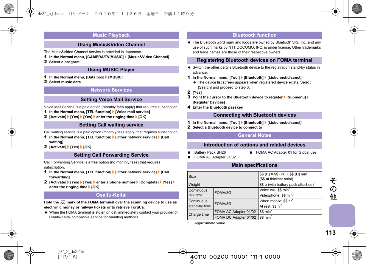 113j07_2_dc32.fm[113/116] ~~~~~~~~~~~~~~~~~~~~~~~~~その他The Music&amp;Video Channel service is provided in Japanese.1In the Normal menu, [CAMERA/TV/MUSIC]/[Music&amp;Video Channel]2Select a program1In the Normal menu, [Data box]/[MUSIC]2Select music dataVoice Mail Service is a paid option (monthly fees apply) that requires subscription.1In the Normal menu, [TEL function]/[Voice mail service]2[Activate]/[Yes]/[Yes]/enter the ringing time/[OK]Call waiting service is a paid option (monthly fees apply) that requires subscription.1In the Normal menu, [TEL function]/[Other network service]/[Call waiting]2[Activate]/[Yes]/[OK]Call Forwarding Service is a free option (no monthly fees) that requires subscription.1In the Normal menu, [TEL function]/[Other network service]/[Call forwarding]2[Activate]/[Yes]/[Yes]/enter a phone number/[Complete]/[Yes]/enter the ringing time/[OK]Hold the b mark of the FOMA terminal over the scanning device to use as electronic money or railway tickets or to retrieve ToruCa. When the FOMA terminal is stolen or lost, immediately contact your provider of Osaifu-Keitai compatible service for handling methods. The Bluetooth word mark and logos are owned by Bluetooth SIG, Inc. and any use of such marks by NTT DOCOMO, INC. is under license. Other trademarks and trade names are those of their respective owners. Switch the other party’s Bluetooth device to the registration stand-by status in advance.1In the Normal menu, [Tool]/[Bluetooth]/[List/cnnct/discnct] The device list screen appears when registered device exists. Select [Search] and proceed to step 3.2[Yes]3Point the cursor to the Bluetooth device to register/[Submenu]/[Register Devices]4Enter the Bluetooth passkey1In the Normal menu, [Tool]/[Bluetooth]/[List/cnnct/discnct]2Select a Bluetooth device to connect toBattery Pack SH26 FOMA AC Adapter 01 for Global useFOMA AC Adapter 01/02* Approximate valueMusic PlaybackUsing Music&amp;Video ChannelUsing MUSIC PlayerNetwork ServicesSetting Voice Mail ServiceSetting Call waiting serviceSetting Call Forwarding ServiceOsaifu-KeitaiBluetooth functionRegistering Bluetooth devices on FOMA terminalConnecting with Bluetooth devicesGeneral NotesIntroduction of options and related devicesMain specificationsSize $$ (H) × $$ (W) × $$ (D) mm ($$ at thickest point)Weight $$ g (with battery pack attached)*Continuous talk time FOMA/3G Voice call: $$ min*Videophone: $$ min*Continuous stand-by time FOMA/3G When mobile: $$ hr*At rest: $$ hr*Charge time FOMA AC Adapter 01/02 $$ min*FOMA DC Adapter 01/02 $$ min*dc32_uj.book  113 ページ  ２０１０年１１月２６日　金曜日　午前１１時９分