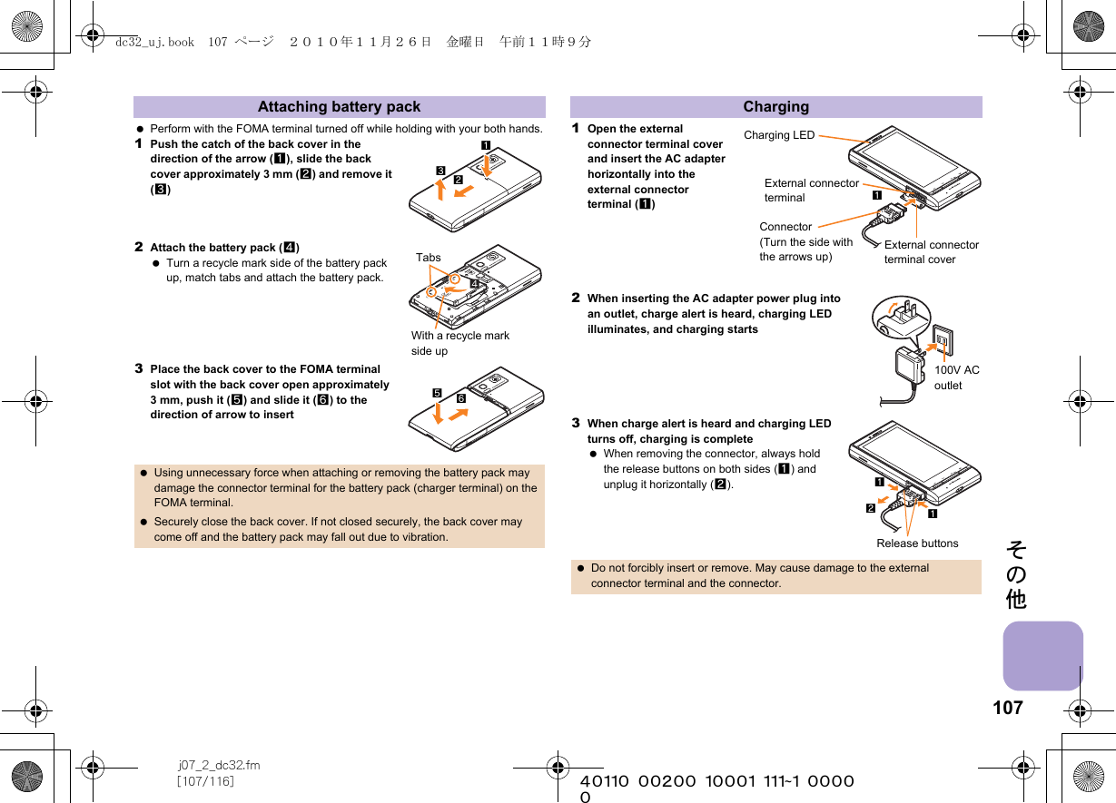 107j07_2_dc32.fm[107/116] ~~~~~~~~~~~~~~~~~~~~~~~~~その他 Perform with the FOMA terminal turned off while holding with your both hands.1Push the catch of the back cover in the direction of the arrow (1), slide the back cover approximately 3 mm (2) and remove it (3)2Attach the battery pack (4) Turn a recycle mark side of the battery pack up, match tabs and attach the battery pack.3Place the back cover to the FOMA terminal slot with the back cover open approximately 3 mm, push it (5) and slide it (6) to the direction of arrow to insert1Open the external connector terminal cover and insert the AC adapter horizontally into the external connector terminal (1)2When inserting the AC adapter power plug into an outlet, charge alert is heard, charging LED illuminates, and charging starts3When charge alert is heard and charging LED turns off, charging is complete When removing the connector, always hold the release buttons on both sides (1) and unplug it horizontally (2).Attaching battery pack Using unnecessary force when attaching or removing the battery pack may damage the connector terminal for the battery pack (charger terminal) on the FOMA terminal. Securely close the back cover. If not closed securely, the back cover may come off and the battery pack may fall out due to vibration.213TabsWith a recycle mark side up65Charging Do not forcibly insert or remove. May cause damage to the external connector terminal and the connector.Charging LEDExternal connector terminalExternal connector terminal coverConnector (Turn the side with the arrows up)1100V AC outletRelease buttons112dc32_uj.book  107 ページ  ２０１０年１１月２６日　金曜日　午前１１時９分