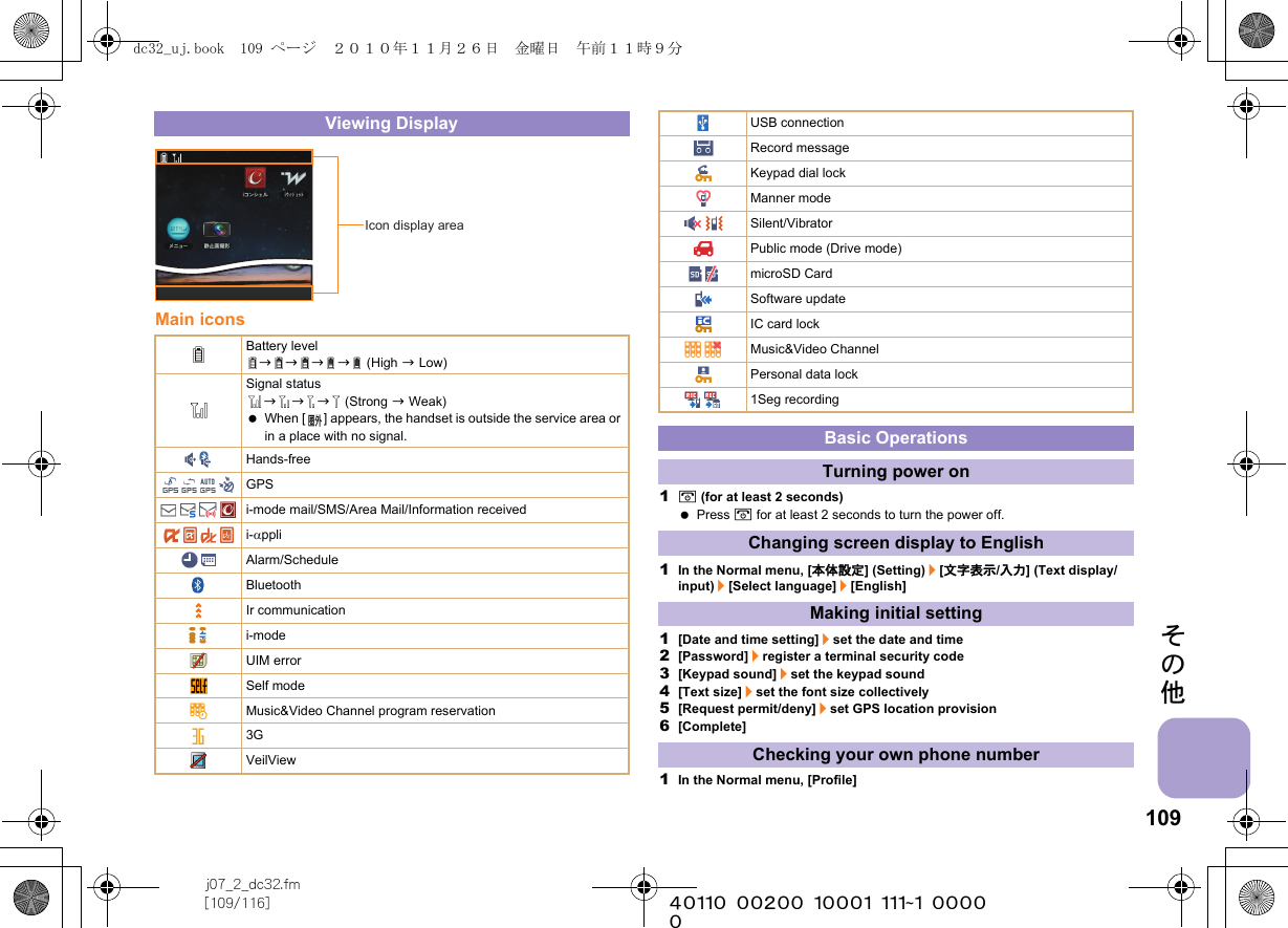 109j07_2_dc32.fm[109/116] ~~~~~~~~~~~~~~~~~~~~~~~~~その他Main icons1H (for at least 2 seconds) Press H for at least 2 seconds to turn the power off.1In the Normal menu, [本体設定] (Setting)/[文字表示/入力] (Text display/input)/[Select language]/[English]1[Date and time setting]/set the date and time2[Password]/register a terminal security code3[Keypad sound]/set the keypad sound4[Text size]/set the font size collectively5[Request permit/deny]/set GPS location provision6[Complete]1In the Normal menu, [Profile]Viewing DisplayBattery levelbbbb (High b Low)Signal statusbbb (Strong b Weak) When [ ] appears, the handset is outside the service area or in a place with no signal. Hands-freeGPSi-mode mail/SMS/Area Mail/Information receivedi-αppliAlarm/ScheduleBluetoothIr communicationi-modeUIM errorSelf modeMusic&amp;Video Channel program reservation3GVeilViewIcon display areaUSB connectionRecord messageKeypad dial lockManner modeSilent/VibratorPublic mode (Drive mode)microSD CardSoftware updateIC card lockMusic&amp;Video ChannelPersonal data lock1Seg recordingBasic OperationsTurning power onChanging screen display to EnglishMaking initial settingChecking your own phone numberdc32_uj.book  109 ページ  ２０１０年１１月２６日　金曜日　午前１１時９分