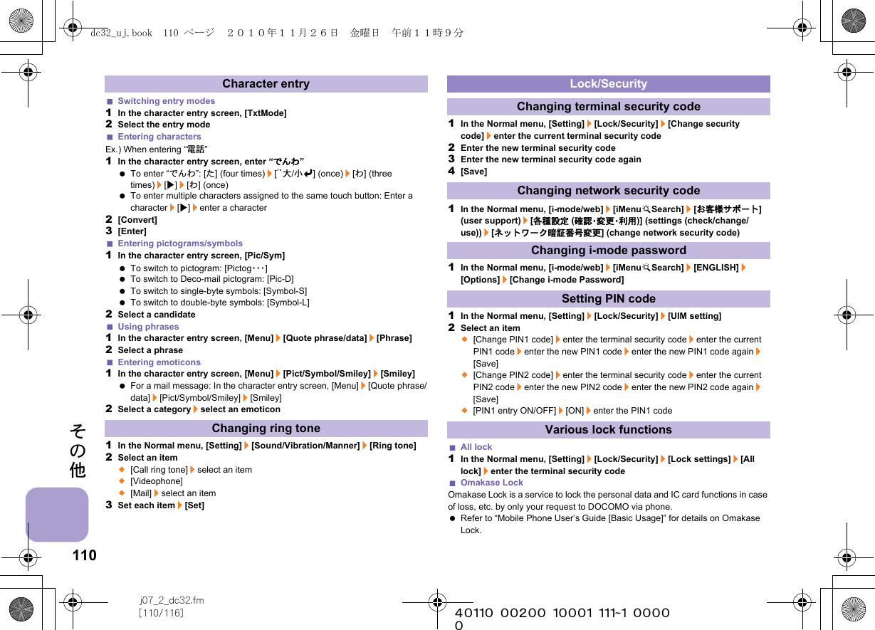 110j07_2_dc32.fm[110/116] ~~~~~~~~~~~~~~~~~~~~~~~~~その他Switching entry modes1In the character entry screen, [TxtMode]2Select the entry modeEntering charactersEx.) When entering “電話”1In the character entry screen, enter “でんわ” To enter “でんわ”: [た] (four times)/[ﾞﾟ大/小v] (once)/[わ] (three times)/[t]/[わ] (once) To enter multiple characters assigned to the same touch button: Enter a character/[t]/enter a character2[Convert]3[Enter]Entering pictograms/symbols1In the character entry screen, [Pic/Sym] To switch to pictogram: [Pictog・・・] To switch to Deco-mail pictogram: [Pic-D] To switch to single-byte symbols: [Symbol-S] To switch to double-byte symbols: [Symbol-L]2Select a candidateUsing phrases1In the character entry screen, [Menu]/[Quote phrase/data]/[Phrase]2Select a phraseEntering emoticons1In the character entry screen, [Menu]/[Pict/Symbol/Smiley]/[Smiley] For a mail message: In the character entry screen, [Menu]/[Quote phrase/data]/[Pict/Symbol/Smiley]/[Smiley]2Select a category/select an emoticon1In the Normal menu, [Setting]/[Sound/Vibration/Manner]/[Ring tone]2Select an item;[Call ring tone]/select an item;[Videophone];[Mail]/select an item3Set each item/[Set]1In the Normal menu, [Setting]/[Lock/Security]/[Change security code]/enter the current terminal security code2Enter the new terminal security code3Enter the new terminal security code again4[Save]1In the Normal menu, [i-mode/web]/[iMenuKSearch]/[お客様サポート] (user support)/[各種設定 (確 認・変 更・利 用 )] (settings (check/change/use))/[ネットワーク暗証番号変更] (change network security code)1In the Normal menu, [i-mode/web]/[iMenuKSearch]/[ENGLISH]/[Options]/[Change i-mode Password]1In the Normal menu, [Setting]/[Lock/Security]/[UIM setting]2Select an item;[Change PIN1 code]/enter the terminal security code/enter the current PIN1 code/enter the new PIN1 code/enter the new PIN1 code again/[Save];[Change PIN2 code]/enter the terminal security code/enter the current PIN2 code/enter the new PIN2 code/enter the new PIN2 code again/[Save];[PIN1 entry ON/OFF]/[ON]/enter the PIN1 codeAll lock1In the Normal menu, [Setting]/[Lock/Security]/[Lock settings]/[All lock]/enter the terminal security codeOmakase LockOmakase Lock is a service to lock the personal data and IC card functions in case of loss, etc. by only your request to DOCOMO via phone. Refer to “Mobile Phone User’s Guide [Basic Usage]” for details on Omakase Lock.Character entryChanging ring toneLock/SecurityChanging terminal security codeChanging network security codeChanging i-mode passwordSetting PIN codeVarious lock functionsdc32_uj.book  110 ページ  ２０１０年１１月２６日　金曜日　午前１１時９分